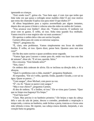 ignorando as crianças.
“Está vendo isso?”, gritou ela. “Isso bem aqui, é com isso que tenho que
lidar toda vez que passo o esfregão nesse maldito chão! É por esse motivo
que estou tão chateada! Explica isso para mim! O que diabos é?”
Al olhou boquiaberto para a sujeira avermelhada por alguns instantes,
depois deu um passo à frente e colocou uma das mãos no ombro de Carmen.
“Vou arrancar esse linóleo”, disse ele. “Vamos trocá-lo. O senhorio vai
arcar com os gastos. É velho, só isso. Solta tinta quando fica molhado.
Vamos trocá-lo e esse negócio não vai mais acontecer.”
Ele apertou o ombro dela e deu um sorriso forçado.
Carmen olhou para ele como se estivesse surpresa.
“Sério?”, perguntou ela.
“É, claro, sem problemas. Vamos simplesmente nos livrar do maldito
linóleo. É velho, só isso. Quero dizer, pense bem. Quantos anos tem essa
casa?”
Ele lhe deu outro sorriso e quase acreditou nesse segundo.
“Vamos ligar para Lawson e contar para ele, então vou fazer isso este fim
de semana”, disse ele. “É só isso, querida. Sério.”
Ela o encarou. “Está falando sério?”
“Sim, claro.”
Os ombros dela cederam de alívio. Ela se inclinou na direção dele, e Al a
abraçou.
“Qual é o problema com o chão, mamãe?”, perguntou Stephanie.
Al respondeu. “Ele só é velho, querida. Então, quando é lavado, a cor sai na
água. Quase se parece…”
“Com sangue”, disse Michael, com pavor na voz.
“É”, riu Al. “Quase se parece com sangue.”
“Mas e esse cheiro?”, perguntou Carmen.
Al deu de ombros. “É o linóleo, só isso.” Ele se virou para Carmen. “Quer
que eu limpe essa bagunça? Eu limpo.”
“Você faria isso?”
“Claro. Mas preciso ir no banheiro primeiro.” Ele beijou o topo da cabeça
dela e saiu da sala de jantar, desceu o corredor, prendendo a respiração o
tempo todo, e entrou no banheiro, onde fechou a porta, trancou-a e levou uma
mão trêmula à testa. De repente, sua cabeça estava doendo, latejando, e seu
coração batia na garganta.
 