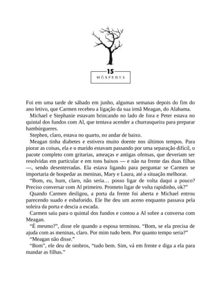 Foi em uma tarde de sábado em junho, algumas semanas depois do fim do
ano letivo, que Carmen recebeu a ligação da sua irmã Meagan, do Alabama.
Michael e Stephanie estavam brincando no lado de fora e Peter estava no
quintal dos fundos com Al, que tentava acender a churrasqueira para preparar
hambúrgueres.
Stephen, claro, estava no quarto, no andar de baixo.
Meagan tinha diabetes e estivera muito doente nos últimos tempos. Para
piorar as coisas, ela e o marido estavam passando por uma separação difícil, o
pacote completo com gritarias, ameaças e antigas ofensas, que deveriam ser
resolvidas em particular e em tons baixos — e não na frente das duas filhas
—, sendo desenterradas. Ela estava ligando para perguntar se Carmen se
importaria de hospedar as meninas, Mary e Laura, até a situação melhorar.
“Bom, eu, hum, claro, não seria… posso ligar de volta daqui a pouco?
Preciso conversar com Al primeiro. Prometo ligar de volta rapidinho, ok?”
Quando Carmen desligou, a porta da frente foi aberta e Michael entrou
parecendo suado e esbaforido. Ele lhe deu um aceno enquanto passava pela
soleira da porta e descia a escada.
Carmen saiu para o quintal dos fundos e contou a Al sobre a conversa com
Meagan.
“É mesmo?”, disse ele quando a esposa terminou. “Bom, se ela precisa de
ajuda com as meninas, claro. Por mim tudo bem. Por quanto tempo seria?”
“Meagan não disse.”
“Bom”, ele deu de ombros, “tudo bem. Sim, vá em frente e diga a ela para
mandar as filhas.”
 