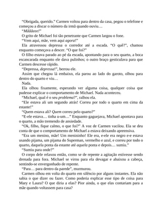 “Obrigada, querido.” Carmen voltou para dentro da casa, pegou o telefone e
começou a discar o número da irmã quando ouviu…
“Mãããeee!”
O grito de Michael foi tão penetrante que Carmen largou o fone.
“Vem aqui, mãe, vem aqui agora!”
Ela atravessou depressa o corredor até a escada. “O quê?”, chamou
enquanto começava a descer. “O que foi?”
O filho estava parado ao pé da escada, apontando para o seu quarto, a boca
escancarada enquanto ele dava pulinhos; o outro braço gesticulava para que
Carmen descesse rápido.
“Depressa, depressa!”, berrou ele.
Assim que chegou lá embaixo, ela parou ao lado do garoto, olhou para
dentro do quarto e viu…
Nada.
Ela olhou fixamente, esperando ver alguma coisa, qualquer coisa que
pudesse explicar o comportamento de Michael. Nada aconteceu.
“Michael, qual é o seu problema?”, ralhou ela.
“Ele estava ali um segundo atrás! Correu por todo o quarto em cima da
estante!”
“Quem estava ali? Quem correu pelo quarto?”
“E-ele estava… tinha u-um…” Enquanto gaguejava, Michael apontava para
o quarto, a mão tremendo de ansiedade.
“Ok, filho, fique calmo, o que foi?” A voz de Carmen vacilou. Ela se deu
conta de que o comportamento de Michael a estava deixando apreensiva.
“Era um menino, mãe! Um menininho! Ele era, e-ele era negro e-e estava
usando pijama, um pijama do Superman, vermelho e azul, e correu por todo o
quarto, daquela ponta da estante até aquela ponta e depois… sumiu.”
“Sumiu para onde?”
O corpo dele relaxou então, como se de repente a agitação estivesse sendo
drenada para fora. Michael se virou para ela devagar e abaixou a cabeça,
sentindo-se envergonhado de repente.
“Para… para dentro da parede”, murmurou.
Carmen olhou em volta do quarto em silêncio por alguns instantes. Ela não
sabia o que dizer ou fazer. Como poderia explicar esse tipo de coisa para
Mary e Laura? O que diria a elas? Pior ainda, o que elas contariam para a
mãe quando voltassem para casa?
 