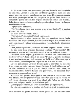 Ela foi arrancada dos seus pensamentos pelo som de risadas abafadas vindo
de trás deles. Carmen se virou para ver Stephen parado do outro lado das
portas francesas, que estavam abertas por uma fresta. Ele usava apenas uma
cueca que parecia precisar de uma lavagem e um par de fones de ouvidos
com um fio que se estendia até o pequeno aparelho de som ao lado da cama.
Pelo visto, o garoto tinha desenhado algo no peito: algum tipo de estrela com
um círculo em volta.
Stephen estava rindo deles.
“Você fez alguma coisa para assustar o seu irmão, Stephen?”, perguntou
Carmen com raiva.
Ele riu de novo. “Eu não fiz nada.”
“Você viu ele?”, perguntou Michael, esperançoso.
Stephen levantou as mãos, palmas para fora, e recuou alguns passos, dando
risadinhas. “Ei, de jeito nenhum, não vou violar as regras. Não podemos falar
sobre isso, lembra? Nada de fantasmas, nada de vozes. Senão eles gritam com
a gente.”
“Bom, se viu alguma coisa, quero que me conte, Stephen”, insistiu Carmen.
Ele deu outra risada enquanto balançava a cabeça. “Nem fodendo.” Ele
estendeu os braços e fechou as portas, depois se virou e andou até a cama.
Carmen se afastou da porta, passando uma das mãos pelo cabelo enquanto
sibilava: “Droga!”. Para Michael, ela disse: “Desculpe, querido, não tenho
tempo para isso agora, preciso ligar para a sua tia Meagan”. Ela seguiu para o
andar de cima, tentando ignorar o suspiro pesado e triste de Michael.
Os seus pensamentos voltaram depressa para as sobrinhas. As meninas
iriam pensar que todos eles eram loucos. Será que devia alertá-las primeiro?
Se elas soubessem sobre o que as crianças insistiam estar vendo, se
soubessem sobre a história da casa, será que viriam… ou decidiriam ficar
com outra pessoa por algum tempo?
Não é com isso que está preocupada e você sabe disso, murmurou a sua
voz interior. Não está preocupada que elas achem que vocês são loucos ou
sobre o que vão contar para a mãe delas, não é? Não, é claro que não. Então
com o que está preocupada, Carmen? Com o quê?
Quando pegou o telefone, ela soube exatamente o que a preocupava.
Ela estava preocupada que as meninas não fossem se sentir seguras na casa.
Michael entrou no quarto do irmão e ficou parado ao lado da cama, onde
 