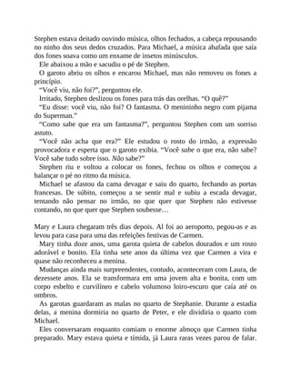 Stephen estava deitado ouvindo música, olhos fechados, a cabeça repousando
no ninho dos seus dedos cruzados. Para Michael, a música abafada que saía
dos fones soava como um enxame de insetos minúsculos.
Ele abaixou a mão e sacudiu o pé de Stephen.
O garoto abriu os olhos e encarou Michael, mas não removeu os fones a
princípio.
“Você viu, não foi?”, perguntou ele.
Irritado, Stephen deslizou os fones para trás das orelhas. “O quê?”
“Eu disse: você viu, não foi? O fantasma. O menininho negro com pijama
do Superman.”
“Como sabe que era um fantasma?”, perguntou Stephen com um sorriso
astuto.
“Você não acha que era?” Ele estudou o rosto do irmão, a expressão
provocadora e esperta que o garoto exibia. “Você sabe o que era, não sabe?
Você sabe tudo sobre isso. Não sabe?”
Stephen riu e voltou a colocar os fones, fechou os olhos e começou a
balançar o pé no ritmo da música.
Michael se afastou da cama devagar e saiu do quarto, fechando as portas
francesas. De súbito, começou a se sentir mal e subiu a escada devagar,
tentando não pensar no irmão, no que quer que Stephen não estivesse
contando, no que quer que Stephen soubesse…
Mary e Laura chegaram três dias depois. Al foi ao aeroporto, pegou-as e as
levou para casa para uma das refeições festivas de Carmen.
Mary tinha doze anos, uma garota quieta de cabelos dourados e um rosto
adorável e bonito. Ela tinha sete anos da última vez que Carmen a vira e
quase não reconheceu a menina.
Mudanças ainda mais surpreendentes, contudo, aconteceram com Laura, de
dezessete anos. Ela se transformara em uma jovem alta e bonita, com um
corpo esbelto e curvilíneo e cabelo volumoso loiro-escuro que caía até os
ombros.
As garotas guardaram as malas no quarto de Stephanie. Durante a estadia
delas, a menina dormiria no quarto de Peter, e ele dividiria o quarto com
Michael.
Eles conversaram enquanto comiam o enorme almoço que Carmen tinha
preparado. Mary estava quieta e tímida, já Laura raras vezes parou de falar.
 