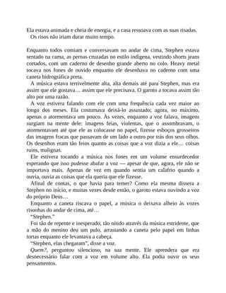 Ela estava animada e cheia de energia, e a casa ressoava com as suas risadas.
Os risos não iriam durar muito tempo.
Enquanto todos comiam e conversavam no andar de cima, Stephen estava
sentado na cama, as pernas cruzadas no estilo indígena, vestindo shorts jeans
cortados, com um caderno de desenho grande aberto no colo. Heavy metal
tocava nos fones de ouvido enquanto ele desenhava no caderno com uma
caneta hidrográfica preta.
A música estava terrivelmente alta, alta demais até para Stephen, mas era
assim que ele gostava… assim que ele precisava. O garoto a tocava assim tão
alto por uma razão.
A voz estivera falando com ele com uma frequência cada vez maior ao
longo dos meses. Ela costumava deixá-lo assustado; agora, no máximo,
apenas o atormentava um pouco. Às vezes, enquanto a voz falava, imagens
surgiam na mente dele: imagens feias, violentas, que o assombravam, o
atormentavam até que ele as colocasse no papel, fizesse esboços grosseiros
das imagens fracas que passavam de um lado a outro por trás dos seus olhos.
Os desenhos eram tão feios quanto as coisas que a voz dizia a ele… coisas
ruins, malignas.
Ele estivera tocando a música nos fones em um volume ensurdecedor
esperando que isso pudesse abafar a voz — apesar de que, agora, ele não se
importava mais. Apenas de vez em quando sentia um calafrio quando a
ouvia, ouvia as coisas que ela queria que ele fizesse.
Afinal de contas, o que havia para temer? Como ela mesma dissera a
Stephen no início, e muitas vezes desde então, o garoto estava ouvindo a voz
do próprio Deus…
Enquanto a caneta riscava o papel, a música o deixava alheio às vozes
risonhas do andar de cima, até…
“Stephen.”
Foi tão de repente e inesperado, tão nítido através da música estridente, que
a mão do menino deu um pulo, arrastando a caneta pelo papel em linhas
tortas enquanto ele levantava a cabeça.
“Stephen, elas chegaram”, disse a voz.
Quem?, perguntou silencioso, na sua mente. Ele aprendera que era
desnecessário falar com a voz em volume alto. Ela podia ouvir os seus
pensamentos.
 