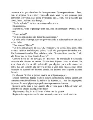 mesmo e acho que sabe disso tão bem quanto eu. Fico esperando que… bom,
que, se alguma coisa estiver chateando você, você vai me procurar para
conversar sobre isso. Mas estou preocupada que… bom, fico pensando que
talvez, hum… talvez a sua doença…”
“Tenha voltado?”, incitou ele, começando a sorrir.
Ela aquiesceu.
Stephen riu. “Não se preocupe com isso. Não vai acontecer.” Depois, riu de
novo.
“Como assim?”
“Os meus amigos não vão deixar isso acontecer.”
Os olhos dela se arregalaram um pouco quando as sobrancelhas se juntaram
acima deles.
“Que amigos? Quem?”
“Os meus amigos aqui da casa. Oh, é verdade”, ele tapou a boca com a mão
e soltou risinhos abafados pela palma, “você não quer que eu fale sobre eles.
Você não acredita neles. Mas tudo bem, mãe. Eles acreditam em mim. E não
vão deixar que eu fique doente de novo.”
Carmen ficou de pé devagar, os músculos da mandíbula flexionando
enquanto ela trincava os dentes. Ela encarou Stephen como se, diante dos
seus olhos, ele tivesse sido substituído por alguém que a mãe nunca vira
antes. Por um instante, ela pareceu prestes a falar, mas então os seus olhos
recaíram no caderno de desenho aberto, no desenho que Stephen estivera
fazendo.
Os olhos de Stephen seguiram os dela até a figura no papel.
Era um homem de bigode e cabelo escuro, vestindo uma camisa xadrez, um
homem não muito diferente do padrasto de Stephen, Al. Jatos de sangue preto
jorravam do anzol gigante que perfurava o pescoço do homem.
Stephen sorriu para a mãe quando ela se virou para o filho devagar, um
olhar frio de choque estampado no rosto.
Algum tempo depois, ela Carmen virou e saiu do quarto.
Stephen riu enquanto a ouvia subir a escada, e ouviu a voz rir com ele.
 