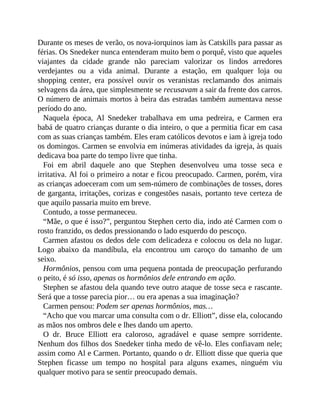 Durante os meses de verão, os nova-iorquinos iam às Catskills para passar as
férias. Os Snedeker nunca entenderam muito bem o porquê, visto que aqueles
viajantes da cidade grande não pareciam valorizar os lindos arredores
verdejantes ou a vida animal. Durante a estação, em qualquer loja ou
shopping center, era possível ouvir os veranistas reclamando dos animais
selvagens da área, que simplesmente se recusavam a sair da frente dos carros.
O número de animais mortos à beira das estradas também aumentava nesse
período do ano.
Naquela época, Al Snedeker trabalhava em uma pedreira, e Carmen era
babá de quatro crianças durante o dia inteiro, o que a permitia ficar em casa
com as suas crianças também. Eles eram católicos devotos e iam à igreja todo
os domingos. Carmen se envolvia em inúmeras atividades da igreja, às quais
dedicava boa parte do tempo livre que tinha.
Foi em abril daquele ano que Stephen desenvolveu uma tosse seca e
irritativa. Al foi o primeiro a notar e ficou preocupado. Carmen, porém, vira
as crianças adoeceram com um sem-número de combinações de tosses, dores
de garganta, irritações, corizas e congestões nasais, portanto teve certeza de
que aquilo passaria muito em breve.
Contudo, a tosse permaneceu.
“Mãe, o que é isso?”, perguntou Stephen certo dia, indo até Carmen com o
rosto franzido, os dedos pressionando o lado esquerdo do pescoço.
Carmen afastou os dedos dele com delicadeza e colocou os dela no lugar.
Logo abaixo da mandíbula, ela encontrou um caroço do tamanho de um
seixo.
Hormônios, pensou com uma pequena pontada de preocupação perfurando
o peito, é só isso, apenas os hormônios dele entrando em ação.
Stephen se afastou dela quando teve outro ataque de tosse seca e rascante.
Será que a tosse parecia pior… ou era apenas a sua imaginação?
Carmen pensou: Podem ser apenas hormônios, mas…
“Acho que vou marcar uma consulta com o dr. Elliott”, disse ela, colocando
as mãos nos ombros dele e lhes dando um aperto.
O dr. Bruce Elliott era caloroso, agradável e quase sempre sorridente.
Nenhum dos filhos dos Snedeker tinha medo de vê-lo. Eles confiavam nele;
assim como Al e Carmen. Portanto, quando o dr. Elliott disse que queria que
Stephen ficasse um tempo no hospital para alguns exames, ninguém viu
qualquer motivo para se sentir preocupado demais.
 