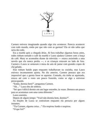 Carmen estivera imaginando quando algo iria acontecer. Parecia acontecer
com todo mundo, então por que não com as garotas? Ela só não sabia que
seria tão cedo.
Era a manhã após a chegada delas. Al fora trabalhar algumas horas antes,
todos tinham tomado o café da manhã e Laura ajudara Carmen com a louça
do café. Mary se acomodou diante da televisão — estava assistindo a uma
novela que ela nunca perdia —, e as crianças estavam no lado de fora.
Carmen e Laura se sentaram à mesa da sala de jantar com grandes copos de
chá gelado.
Elas tinham batido papo enquanto trabalhavam na cozinha, mas Laura
estivera incomumente quieta. No dia anterior, Carmen pensara que era
impossível que a garota fosse se aquietar. Contudo, ela tinha se aquietado,
estava até com o rosto um pouco franzido, como se algo a estivesse
preocupando.
“Então, dormiu bem?”, perguntou Carmen.
“Ah…” Laura deu de ombros.
“Sei que é difícil dormir em um lugar estranho, às vezes. Demora um pouco
para se acostumar com uma cama diferente.”
Laura assentiu.
Depois de algum tempo: “Você não dormiu bem, dormiu?”.
As feições de Laura se contraíram enquanto ela pensava por alguns
instantes.
“Tia Carmen, alguma coisa…” Ela respirou fundo e suspirou.
“O que foi?”
 