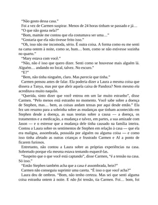“Não gosto dessa casa.”
Foi a vez de Carmen suspirar. Menos de 24 horas tinham se passado e já…
“O que não gosta nela?”
“Bom, mamãe me contou que ela costumava ser uma…”
“Gostaria que ela não tivesse feito isso.”
“Oh, isso não me incomoda, sério. É outra coisa. A forma como eu me senti
na cama ontem à noite, como se, hum… bom, como se não estivesse sozinha
no quarto.”
“Mary estava com você.”
“Não, não é isso que quero dizer. Senti como se houvesse mais alguém lá.
Alguém… andando no local, talvez. No escuro.”
“E?”
“Bem, não tinha ninguém, claro. Mas parecia que tinha.”
Carmen pensou antes de falar. Ela poderia dizer a Laura a mesma coisa que
dissera a Tanya, mas por que abrir aquela caixa de Pandora? Nem mesmo ela
acreditava muito naquilo.
“Querida, sinto dizer que você entrou em um lar muito estranho”, disse
Carmen. “Pelo menos está estranho no momento. Você sabe sobre a doença
de Stephen, mas… bem, as coisas andam tensas por aqui desde então.” Ela
fez um resumo para a sobrinha sobre as mudanças que tinham acontecido em
Stephen desde a doença, as suas teorias sobre a causa — a doença, os
tratamentos e a medicação, a mudança e talvez, em partes, a sua amizade com
Jason — e o estresse que a mudança dele tinha causado na família inteira.
Contou a Laura sobre os sentimentos de Stephen em relação à casa — que ela
era maligna, assombrada, possuída por alguém ou alguma coisa — e como
isso tinha afetado as outras crianças e frustrado Carmen e Al a ponto de
ficarem furiosos.
Entretanto, não contou a Laura sobre as próprias experiências na casa.
Sobretudo porque ela mesma estava tentando esquecê-las.
“Suspeito que o que você está captando”, disse Carmen, “é a tensão na casa.
Só isso.”
“Então Stephen também acha que a casa é assombrada, hein?”
Carmen não conseguiu suprimir uma careta. “É isso o que você acha?”
Laura deu de ombros. “Bom, não tenho certeza. Mas sei que senti alguma
coisa estranha ontem à noite. E não foi tensão, tia Carmen. Foi… bom, foi
 