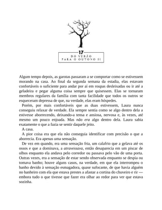 Algum tempo depois, as garotas passaram a se comportar como se estivessem
morando na casa. Ao final da segunda semana da estadia, elas estavam
confortáveis o suficiente para andar por aí em roupas desleixadas ou ir até a
geladeira e pegar alguma coisa sempre que quisessem. Elas se tornaram
membros regulares da família com tanta facilidade que todos os outros se
esqueceram depressa de que, na verdade, elas eram hóspedes.
Porém, por mais confortáveis que as duas estivessem, Laura nunca
conseguiu relaxar de verdade. Ela sempre sentia como se algo dentro dela a
estivesse aborrecendo, deixando-a tensa e ansiosa, nervosa e, às vezes, até
mesmo um pouco enjoada. Mas não era algo dentro dela. Laura sabia
exatamente o que a fazia se sentir daquele jeito.
A casa.
A pior coisa era que ela não conseguia identificar com precisão o que a
aborrecia. Era apenas uma sensação.
De vez em quando, era uma sensação fria, um calafrio que a gelava até os
ossos e que a dominava, a atravessava, então desaparecia em um piscar de
olhos enquanto ela andava pelo corredor ou passava pelo vão de uma porta.
Outras vezes, era a sensação de estar sendo observada enquanto se despia ou
tomava banho; houve alguns casos, na verdade, em que ela interrompeu o
banho devido à sensação esmagadora, quase sufocante, de que havia alguém
no banheiro com ela que estava prestes a afastar a cortina do chuveiro e rir —
embora tudo o que tivesse que fazer era olhar ao redor para ver que estava
sozinha.
 