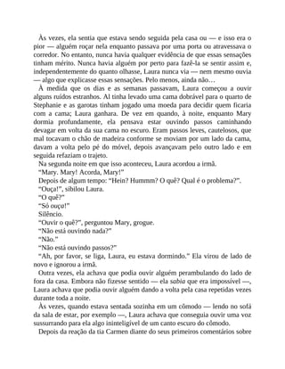 Às vezes, ela sentia que estava sendo seguida pela casa ou — e isso era o
pior — alguém roçar nela enquanto passava por uma porta ou atravessava o
corredor. No entanto, nunca havia qualquer evidência de que essas sensações
tinham mérito. Nunca havia alguém por perto para fazê-la se sentir assim e,
independentemente do quanto olhasse, Laura nunca via — nem mesmo ouvia
— algo que explicasse essas sensações. Pelo menos, ainda não…
À medida que os dias e as semanas passavam, Laura começou a ouvir
alguns ruídos estranhos. Al tinha levado uma cama dobrável para o quarto de
Stephanie e as garotas tinham jogado uma moeda para decidir quem ficaria
com a cama; Laura ganhara. De vez em quando, à noite, enquanto Mary
dormia profundamente, ela pensava estar ouvindo passos caminhando
devagar em volta da sua cama no escuro. Eram passos leves, cautelosos, que
mal tocavam o chão de madeira conforme se moviam por um lado da cama,
davam a volta pelo pé do móvel, depois avançavam pelo outro lado e em
seguida refaziam o trajeto.
Na segunda noite em que isso aconteceu, Laura acordou a irmã.
“Mary. Mary! Acorda, Mary!”
Depois de algum tempo: “Hein? Hummm? O quê? Qual é o problema?”.
“Ouça!”, sibilou Laura.
“O quê?”
“Só ouça!”
Silêncio.
“Ouvir o quê?”, perguntou Mary, grogue.
“Não está ouvindo nada?”
“Não.”
“Não está ouvindo passos?”
“Ah, por favor, se liga, Laura, eu estava dormindo.” Ela virou de lado de
novo e ignorou a irmã.
Outra vezes, ela achava que podia ouvir alguém perambulando do lado de
fora da casa. Embora não fizesse sentido — ela sabia que era impossível —,
Laura achava que podia ouvir alguém dando a volta pela casa repetidas vezes
durante toda a noite.
Às vezes, quando estava sentada sozinha em um cômodo — lendo no sofá
da sala de estar, por exemplo —, Laura achava que conseguia ouvir uma voz
sussurrando para ela algo ininteligível de um canto escuro do cômodo.
Depois da reação da tia Carmen diante do seus primeiros comentários sobre
 