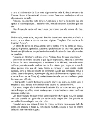 a casa, ela tinha medo de dizer mais alguma coisa a ela. E, depois do que a tia
Carmen dissera sobre o tio Al, ela com certeza ficou com medo de mencionar
alguma coisa para ele.
Portanto, ela guardou tudo para si. Continuou a dizer a si mesma que era
apenas a sua imaginação… apesar de que, bem lá no fundo, ela sabia que não
era.
Não demoraria muito até que Laura percebesse que ela estava, de fato,
certa.
Muito tarde, certa noite, enquanto Stephen dormia um raro sono profundo e
sereno, a voz disse a ele em um tom ríspido: “Stephen! Está na hora de
levantar! Agora!”.
Os olhos do garoto se arregalaram e ele se sentou ereto na cama; as costas,
rígidas; os punhos, apertados. Apesar da profundidade do seu sono, apesar do
fato de que já fazia um tempinho desde que ele dormira tão bem, ele acordou
de imediato.
“Levante-se, Stephen”, ordenou a voz. “Está na hora de fazer uma visita.”
Ele soube no mesmo instante o que aquilo significava. Afastou as cobertas
e desceu da cama, saiu do quarto e atravessou o de Michael, tomando muito
cuidado para não acordar nenhum dos irmãos. Assim que chegou no andar de
cima, passou pela sala de estar, desceu o corredor e, com muito, muito
cuidado, abriu a porta do quarto de Stephanie. Assim que conseguiu enfiar a
cabeça dentro do quarto, esperou por algum sinal de que tivesse perturbado o
sono de Laura ou de Mary. Quando não ouviu nada, entrou e fechou a porta
às costas, em silêncio.
O luar pálido e opaco iluminava o quarto através da janela do outro lado, e
Stephen o usou para se movimentar entre a cama e a cama dobrável.
Por muito tempo, ele as observou dormindo. Ele se virava de uma para a
outra devagar; os olhos acariciando os seus rostos indefesos, observando-as
enquanto sonhavam.
Um desejo surgiu devagar dentro dele enquanto olhava para elas, um desejo
que não poderia ser ignorado por muito mais tempo. Por fim, parado na
escuridão iluminada pelo luar, ele cedeu.
Fitando Laura, que estava deitada de costas, inclinada para o outro lado da
cama, ele abaixou o braço e, com muito cuidado, pousou a mão no ombro
dela para ver como ela reagiria.
 