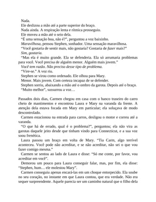 Nada.
Ele deslizou a mão até a parte superior do braço.
Nada ainda. A respiração lenta e rítmica prosseguiu.
Ele moveu a mão até o seio dela.
“É uma sensação boa, não é?”, perguntou a voz baixinho.
Maravilhosa, pensou Stephen, sonhador. Uma sensação maravilhosa.
“Você gostaria de sentir mais, não gostaria? Gostaria de fazer mais?”
Sim, gostaria.
“Mas ela é muito grande. Ela se defenderia. Ela só arrumaria problemas
para você. Você precisa de alguém menor. Alguém mais jovem.”
Você tem razão. Não preciso desse tipo de problema.
“Vire-se.” A voz riu.
Stephen se virou como ordenado. Ele olhou para Mary.
Menor. Mais jovem. Com certeza incapaz de se defender.
Stephen sorriu, abaixando a mão até o ombro da garota. Depois até o braço.
“Muito melhor”, sussurrou a voz…
Passados dois dias, Carmen chegou em casa com o banco traseiro do carro
cheio de mantimentos e encontrou Laura e Mary na varanda da frente. A
atenção dela estava focada em Mary em particular; ela soluçava de modo
descontrolado.
Carmen estacionou na entrada para carros, desligou o motor e correu até a
varanda.
“O que há de errado, qual é o problema?”, perguntou; ela não vira as
garotas daquele jeito desde que tinham vindo para Connecticut, e a sua voz
soou frenética.
Laura passou um braço em volta de Mary. “Tia Carm, algo terrível
aconteceu. Você pode não acreditar, e se não acreditar, não sei o que vou
fazer comigo mesma.”
Carmen se sentou ao lado de Laura e disse: “Só me conte, por favor, vou
acreditar em você”.
Demorou um pouco para Laura conseguir falar, mas, por fim, ela disse:
“Stephen, hum… ele molestou Mary”.
Carmen conseguiu apenas encará-las em um choque entorpecido. Ela soube
no seu coração, no instante em que Laura contou, que era verdade. Não era
sequer surpreendente. Aquele parecia ser um caminho natural que o filho dela
 