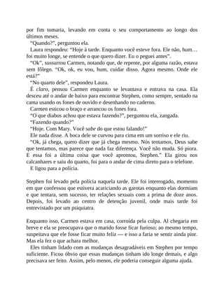 por fim tomaria, levando em conta o seu comportamento ao longo dos
últimos meses.
“Quando?”, perguntou ela.
Laura respondeu: “Hoje à tarde. Enquanto você esteve fora. Ele não, hum…
foi muito longe, se entende o que quero dizer. Eu o peguei antes”.
“Ok”, sussurrou Carmen, notando que, de repente, por alguma razão, estava
sem fôlego. “Ok, ok, eu vou, hum, cuidar disso. Agora mesmo. Onde ele
está?”
“No quarto dele”, respondeu Laura.
É claro, pensou Carmen enquanto se levantava e entrava na casa. Ela
desceu até o andar de baixo para encontrar Stephen, como sempre, sentado na
cama usando os fones de ouvido e desenhando no caderno.
Carmen esticou o braço e arrancou os fones fora.
“O que diabos achou que estava fazendo?”, perguntou ela, zangada.
“Fazendo quando?”
“Hoje. Com Mary. Você sabe do que estou falando!”
Ele nada disse. A boca dele se curvou para cima em um sorriso e ele riu.
“Ok, já chega, quero dizer que já chega mesmo. Nós tentamos, Deus sabe
que tentamos, mas parece que nada faz diferença. Você não muda. Só piora.
E essa foi a última coisa que você aprontou, Stephen.” Ela girou nos
calcanhares e saiu do quarto, foi para o andar de cima direto para o telefone.
E ligou para a polícia.
Stephen foi levado pela polícia naquela tarde. Ele foi interrogado, momento
em que confessou que estivera acariciando as garotas enquanto elas dormiam
e que tentara, sem sucesso, ter relações sexuais com a prima de doze anos.
Depois, foi levado ao centro de detenção juvenil, onde mais tarde foi
entrevistado por um psiquiatra.
Enquanto isso, Carmen estava em casa, corroída pela culpa. Al chegaria em
breve e ela se preocupava que o marido fosse ficar furioso; ao mesmo tempo,
suspeitava que ele fosse ficar muito feliz — e isso a faria se sentir ainda pior.
Mas ela fez o que achara melhor.
Eles tinham lidado com as mudanças desagradáveis em Stephen por tempo
suficiente. Ficou óbvio que essas mudanças tinham ido longe demais, e algo
precisava ser feito. Assim, pelo menos, ele poderia conseguir alguma ajuda.
 