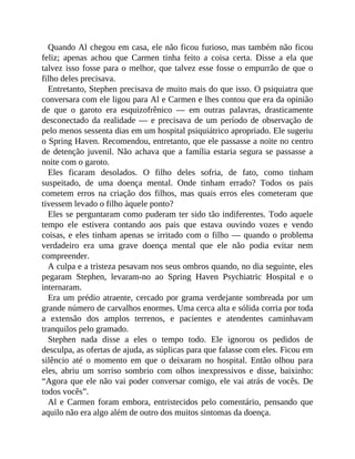 Quando Al chegou em casa, ele não ficou furioso, mas também não ficou
feliz; apenas achou que Carmen tinha feito a coisa certa. Disse a ela que
talvez isso fosse para o melhor, que talvez esse fosse o empurrão de que o
filho deles precisava.
Entretanto, Stephen precisava de muito mais do que isso. O psiquiatra que
conversara com ele ligou para Al e Carmen e lhes contou que era da opinião
de que o garoto era esquizofrênico — em outras palavras, drasticamente
desconectado da realidade — e precisava de um período de observação de
pelo menos sessenta dias em um hospital psiquiátrico apropriado. Ele sugeriu
o Spring Haven. Recomendou, entretanto, que ele passasse a noite no centro
de detenção juvenil. Não achava que a família estaria segura se passasse a
noite com o garoto.
Eles ficaram desolados. O filho deles sofria, de fato, como tinham
suspeitado, de uma doença mental. Onde tinham errado? Todos os pais
cometem erros na criação dos filhos, mas quais erros eles cometeram que
tivessem levado o filho àquele ponto?
Eles se perguntaram como puderam ter sido tão indiferentes. Todo aquele
tempo ele estivera contando aos pais que estava ouvindo vozes e vendo
coisas, e eles tinham apenas se irritado com o filho — quando o problema
verdadeiro era uma grave doença mental que ele não podia evitar nem
compreender.
A culpa e a tristeza pesavam nos seus ombros quando, no dia seguinte, eles
pegaram Stephen, levaram-no ao Spring Haven Psychiatric Hospital e o
internaram.
Era um prédio atraente, cercado por grama verdejante sombreada por um
grande número de carvalhos enormes. Uma cerca alta e sólida corria por toda
a extensão dos amplos terrenos, e pacientes e atendentes caminhavam
tranquilos pelo gramado.
Stephen nada disse a eles o tempo todo. Ele ignorou os pedidos de
desculpa, as ofertas de ajuda, as súplicas para que falasse com eles. Ficou em
silêncio até o momento em que o deixaram no hospital. Então olhou para
eles, abriu um sorriso sombrio com olhos inexpressivos e disse, baixinho:
“Agora que ele não vai poder conversar comigo, ele vai atrás de vocês. De
todos vocês”.
Al e Carmen foram embora, entristecidos pelo comentário, pensando que
aquilo não era algo além de outro dos muitos sintomas da doença.
 