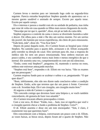Carmen levou o menino para ser internado logo cedo na segunda-feira
seguinte. Parecia estranho hospitalizar Stephen quando ele aparentava ser o
mesmo garoto saudável e animado de sempre. Exceto por aquela tosse.
Exceto por aquele caroço.
Ela o internou e passou a manhã com ele na unidade de pediatria, mas tinha
que estar de volta em casa quando os filhos mais novos chegassem da escola.
“Desculpe por ter que ir, querido”, disse, em pé ao lado da cama dele.
Stephen segurava o controle da cama e estava se divertindo fazendo-a subir
e descer. Ele olhou para a mãe e lhe deu um sorriso enorme. Foi um sorriso
tão juvenil, tão faminto por novas experiências, tão cheio de puro entusiasmo.
“Tudo bem, mãe”, disse ele. “Vou ficar bem.”
Depois do jantar daquela noite, Al e Carmen foram ao hospital para visitar
Stephen. No caminho para o quarto dele, avistaram o dr. Elliott avançando
pelo corredor na direção do casal. Eles sorriram para ele, mas a resposta do
médico não foi nem um pouco entusiasmada. Seus ombros estavam um
pouco caídos, e seu caminhar estava mais lento e menos energético do que o
normal. Ele assentiu uma vez, cumprimentando-os com um olá silencioso.
“Então, como está Stephen?”, perguntou Al, mantendo o sorriso no rosto,
embora este estivesse ameaçando murchar.
“Stephen está bem”, respondeu o dr. Elliott em voz baixa. “São os exames
que me preocupam.”
Carmen respirou fundo para se acalmar e soltou o ar, perguntando: “O que
quer dizer?”.
“Bom, infelizmente, eles não nos dizem nada conclusivo sobre a condição
de Stephen. Então, acho que teremos que dar um passo à frente. Conversei
com o dr. Scordato hoje. Ele é um cirurgião, um cirurgião muito bom.”
Al segurou a mão de Carmen e a apertou.
“Ele concorda comigo que devemos fazer uma biópsia e, se vocês também
concordarem, ele gostaria de fazer isso amanhã.”
Al e Carmen trocaram olhares preocupados e tristes.
Com a voz seca, Al disse: “Então, isso… hum, isso só significa que você e
o cirurgião querem checar a fundo o problema de Stephen. Certo?”.
O dr. Elliott assentiu e disse em um tom encorajador: “Sim, é claro, é
exatamente isso que queremos fazer”.
Eles concordaram com a biópsia, conversaram um pouco com o dr. Elliott,
as vozes baixas, as bocas secas, depois foram até o quarto de Stephen. Não
 