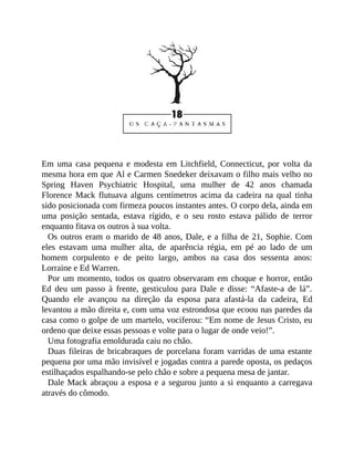 Em uma casa pequena e modesta em Litchfield, Connecticut, por volta da
mesma hora em que Al e Carmen Snedeker deixavam o filho mais velho no
Spring Haven Psychiatric Hospital, uma mulher de 42 anos chamada
Florence Mack flutuava alguns centímetros acima da cadeira na qual tinha
sido posicionada com firmeza poucos instantes antes. O corpo dela, ainda em
uma posição sentada, estava rígido, e o seu rosto estava pálido de terror
enquanto fitava os outros à sua volta.
Os outros eram o marido de 48 anos, Dale, e a filha de 21, Sophie. Com
eles estavam uma mulher alta, de aparência régia, em pé ao lado de um
homem corpulento e de peito largo, ambos na casa dos sessenta anos:
Lorraine e Ed Warren.
Por um momento, todos os quatro observaram em choque e horror, então
Ed deu um passo à frente, gesticulou para Dale e disse: “Afaste-a de lá”.
Quando ele avançou na direção da esposa para afastá-la da cadeira, Ed
levantou a mão direita e, com uma voz estrondosa que ecoou nas paredes da
casa como o golpe de um martelo, vociferou: “Em nome de Jesus Cristo, eu
ordeno que deixe essas pessoas e volte para o lugar de onde veio!”.
Uma fotografia emoldurada caiu no chão.
Duas fileiras de bricabraques de porcelana foram varridas de uma estante
pequena por uma mão invisível e jogadas contra a parede oposta, os pedaços
estilhaçados espalhando-se pelo chão e sobre a pequena mesa de jantar.
Dale Mack abraçou a esposa e a segurou junto a si enquanto a carregava
através do cômodo.
 