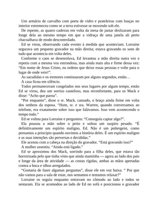 Um armário de carvalho com porta de vidro e prateleiras com louças no
interior estremeceu como se a terra estivesse se movendo sob ele.
De repente, as quatro cadeiras em volta da mesa de jantar deslizaram para
longe dela ao mesmo tempo em que a vidraça de uma janela ali perto
chacoalhava de modo descontrolado.
Ed se virou, observando cada evento à medida que aconteciam. Lorraine
segurava um pequeno gravador na mão direita; estava gravando os sons de
tudo que acontecia em volta deles.
Conforme o caos se desenrolava, Ed levantou a mão direita outra vez e
repetiu com a mesma voz estrondosa, mas ainda mais alta e firme dessa vez:
“Em nome de Jesus Cristo, eu ordeno que deixe essas pessoas e volte para o
lugar de onde veio!”.
As sacudidas e os tremores continuaram por alguns segundos, então…
A casa ficou em silêncio.
Todos permaneceram congelados nos seus lugares por algum tempo, então
Ed se virou, deu um sorriso cauteloso, mas reconfortante, para os Mack e
disse: “Acho que parou”.
“Por enquanto”, disse o sr. Mack, cansado, o braço ainda firme em volta
dos ombros da esposa. “Hum, sr. e sra. Warren, quando conversamos ao
telefone, era exatamente sobre isso que falávamos. Isso vem acontecendo o
tempo todo.”
Ed se voltou para Lorraine e perguntou: “Conseguiu captar algo?”.
Ela pousou a mão sobre o peito e soltou um suspiro pesado. “É
definitivamente um espírito maligno, Ed. Não é um poltergeist, como
pensamos a princípio quando ouvimos a história deles. É um espírito maligno
e as suas intenções são perversas e decididas.”
Ele acenou com a cabeça na direção do gravador. “Está gravando isso?”
A mulher assentiu. “Ainda está ligado.”
Ed se aproximou dos Mack, sorrindo para a filha deles, que estava tão
horrorizada pelo que tinha visto que ainda mantinha — agora ao lado dos pais
e longe da área de atividade — as costas rígidas, ambas as mãos apertadas
contra a boca e olhos arregalados.
“Gostaria de fazer algumas perguntas”, disse ele em voz baixa. “ Por que
não vamos para a sala de estar, nos sentamos e tentamos relaxar?”
Lorraine os seguiu enquanto entravam no cômodo ao lado e todos se
sentaram. Ela se acomodou ao lado de Ed no sofá e posicionou o gravador
 