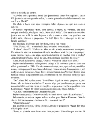 sobre a mesinha de centro.
“Acredito que a primeira coisa que precisamos saber é o seguinte”, disse
Ed, juntando as suas grandes mãos, “a maior parte da atividade é centrada em
você, sra. Mack?”
Ela abriu a boca, mas não conseguiu falar. Apenas fez que sim com a
cabeça.
O marido respondeu: “Sim, com certeza. Sempre, na verdade. Ela está
sempre envolvida, de algum modo. Nunca foi ferida”. Eles estavam sentados
juntos em um sofá de dois lugares e ele pousou a mão com gentileza no
joelho dela, olhou-a e perguntou: “Já foi? Quer dizer, não que eu tivesse
ficado sabendo”.
Ela balançou a cabeça e por fim disse, com a voz rouca:
“Não. Nunca. Só… aterrorizada. Isso me deixa aterrorizada.”
“É claro”, disse Ed. “E deveria. Mas, se não a feriu, estamos em vantagem.
Eu só queria saber se a atenção está mais focada em você do que em qualquer
outra pessoa. Hum… me diga, alguém da família se envolve com o oculto?
Algum tabuleiro Ouija, cartas de tarô, demonologia, esse tipo de coisa?”
A sra. Mack balançou a cabeça. “Nunca. Nunca em todos esses anos.”
Sophie também estava balançando a cabeça e Ed se voltou para ela com um
olhar questionador. “Não. Eu não moro mais aqui, mas, quero dizer, sou filha
única, então posso afirmar. Nunca brinquei com nenhuma dessas coisas e, até
onde sei, nem meus pais. Quer dizer, por que fariam isso? Sempre fomos uma
família cristã e simplesmente não acreditamos em nos envolver com esse tipo
de coisa.”
“Ok”, disse Ed, aquiescendo, “isso é bom. Aqui vai outra pergunta e, por
favor, não se sintam insultados. É apenas algo que precisamos perguntar no
nosso trabalho, apenas como precaução, e espero que vocês respondam com
honestidade. Algum de vocês usa drogas ou consome muita bebida?”
“Ah, não, com certeza não”, respondeu Dale.
Sophie acrescentou: “Mesmo quando era mais nova, nunca fiz nada disso”.
Ed assentiu pensativo, depois voltou a olhar para Dale e Florence. “Vocês
são os únicos moradores desta casa há… quanto tempo?”
“Quase três anos.”
Ele assentiu de novo. Virou-se para Lorraine e perguntou: “Quer dar uma
olhada pela casa?”.
“Bom, eu poderia, mas é uma casa bem pequena. Não acho que preciso. Já
 