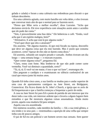 gelada e calada) e foram a uma cafetaria nas redondezas para discutir o que
tinham descoberto.
Era uma cafeteria agitada, com muito barulho em volta deles, e eles tiveram
que conversar mais alto do que o normal para se fazerem ouvir.
“Penso que Mike seria a melhor escolha”, disse Lorraine. “Acho que
devíamos enviá-lo. Ele teve experiência com situações assim antes e acredito
que ele pode dar conta.”
“Sim, é provavelmente uma boa ideia.” Ele bebericou o café. “Então, você
acha que é um espírito maligno, hein?”
“Afirmativo. E acho que está lá por alguma razão.”
“Você quer dizer que eles o atraíram?”
Ela assentiu. “De alguma maneira. Já que está focado na esposa, desconfio
que deve ser alguma coisa que ela está fazendo. Mas é assim que costuma
acontecer, certo? Apesar de eles não se darem conta disso.”
Ed assentiu, soltando um suspiro pesado e cansado. Ambos tiveram um dia
longo — uma semana longa — e estavam exaustos.
“Quer comer alguma coisa?”, perguntou Ed.
“Claro, estou com fome. Mas lembre-se de que não pode comer carne
vermelha. Você vai diminuir a quantidade, certo?”
“Tá, tá, tá. E você vai me matar, é isso o que vai fazer”, resmungou ele.
Eles pegaram o cardápio e o examinaram no silêncio confortável de um
casal que estava junto há muitos anos.
Quando Ed tinha cinco anos, a sua família se mudou para o andar superior de
uma casa de apartamentos contíguos na Jane Street, em Bridgeport,
Connecticut. Ela ficava diante da St. John’s Church, a igreja que os avós de
Ed frequentavam e que a família começou a frequentar a partir de então.
A casa na Jane Street foi para Ed o ponto de partida de um interesse que iria
durar toda a sua vida, um interesse ardente que o levaria a alguns lugares bem
estranhos e que lhe mostraria algumas coisas assustadoras. Ainda muito
jovem, aquela casa mudaria Ed para sempre.
Aquela casa era assombrada.
Em inúmeras ocasiões, cada membro da família — Ed, a sua irmã gêmea, o
seu irmão e os seus pais — testemunhou a aparição de uma velha que sempre
tinha cara de poucos amigos.
O pai de Ed era um policial e um homem severo mas sensato. Sem querer
 