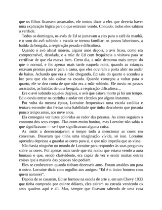 que os filhos ficassem assustados, ele tentou dizer a eles que deveria haver
uma explicação lógica para o que estavam vendo. Contudo, todos eles sabiam
a verdade.
Todos os domingos, os avós de Ed se juntavam a eles para o café da manhã,
e o som do avô subindo a escada se tornou familiar: os passos laboriosos, a
batida da bengala, a respiração pesada e dificultosa.
Quando o avô afinal morreu, alguns anos depois, a avó ficou, como era
compreensível, desolada, e a mãe de Ed com frequência a visitava para se
certificar de que ela estava bem. Certo dia, a mãe demorou mais tempo do
que o normal, e foi apenas mais tarde naquela noite, quando as crianças
estavam prontas para ir para a cama, que eles ouviram a porta abrir no andar
de baixo. Achando que era a mãe chegando, Ed saiu do quarto e acendeu a
luz para que ela não caísse na escada. Quando começou a voltar para o
quarto, ele se deu conta de que não era a mãe subindo. Ele ouviu os passos
arrastados, as batidas de uma bengala, a respiração dificultosa…
Era o avô subindo aqueles degraus, o avô que estava morto já há um tempo.
Ed o ouviu entrar na cozinha e andar em círculos por alguns instantes.
Por volta da mesma época, Lorraine frequentava uma escola católica e
tentava esconder das freiras uma habilidade que tinha descoberto que possuía
pouco tempo antes, aos nove anos.
Ela conseguia ver luzes coloridas ao redor das pessoas. As cores seguiam o
contorno dos seus corpos. Elas eram muito bonitas, mas Lorraine não sabia o
que significavam — se é que significavam alguma coisa.
As irmãs a desencorajavam o tempo todo a mencionar as cores em
conversas. Disseram que tinha uma imaginação vívida, só isso. Lorraine
aprendeu depressa a guardar as cores para si, o que não impedia que as visse.
Não havia ninguém no mundo de Lorraine para responder às suas perguntas
sobre as cores. Foi apenas mais tarde que ela notou que estava vendo a aura
humana e que, sendo clarividente, era capaz de ver e sentir muitas outras
coisas que a maioria das pessoas não podiam.
Eles se conheceram quando tinham dezesseis anos. Foram atraídos um para
o outro. Lorraine dizia com orgulho aos amigos: “Ed é o único homem com
quem namorei”.
Depois de se casarem, Ed se formou na escola de arte e, em um Chevy 1933
que tinha comprado por quinze dólares, eles caíram na estrada vendendo os
seus quadros aqui e ali. Mas, sempre que ficavam sabendo de uma casa
 