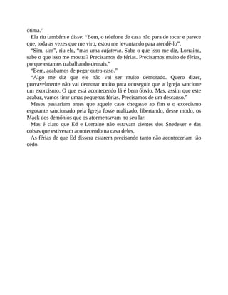 ótima.”
Ela riu também e disse: “Bem, o telefone de casa não para de tocar e parece
que, toda as vezes que me viro, estou me levantando para atendê-lo”.
“Sim, sim”, riu ele, “mas uma cafeteria. Sabe o que isso me diz, Lorraine,
sabe o que isso me mostra? Precisamos de férias. Precisamos muito de férias,
porque estamos trabalhando demais.”
“Bem, acabamos de pegar outro caso.”
“Algo me diz que ele não vai ser muito demorado. Quero dizer,
provavelmente não vai demorar muito para conseguir que a Igreja sancione
um exorcismo. O que está acontecendo lá é bem óbvio. Mas, assim que este
acabar, vamos tirar umas pequenas férias. Precisamos de um descanso.”
Meses passariam antes que aquele caso chegasse ao fim e o exorcismo
esgotante sancionado pela Igreja fosse realizado, libertando, desse modo, os
Mack dos demônios que os atormentavam no seu lar.
Mas é claro que Ed e Lorraine não estavam cientes dos Snedeker e das
coisas que estiveram acontecendo na casa deles.
As férias de que Ed dissera estarem precisando tanto não aconteceriam tão
cedo.
 