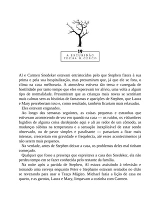 Al e Carmen Snedeker estavam entristecidos pelo que Stephen fizera à sua
prima e pela sua hospitalização, mas presumiram que, já que ele se fora, o
clima na casa melhoraria. A atmosfera estivera tão tensa e carregada de
hostilidade por tanto tempo que eles esperavam ter alívio, uma volta a algum
tipo de normalidade. Presumiram que as crianças mais novas se sentiriam
mais calmas sem as histórias de fantasmas e aparições de Stephen, que Laura
e Mary perceberiam isso e, como resultado, também ficariam mais relaxadas.
Eles estavam enganados.
Ao longo das semanas seguintes, as coisas pequenas e estranhas que
estiveram acontecendo de vez em quando na casa — os ruídos, os vislumbres
fugidios de alguma coisa dardejando aqui e ali ao redor de um cômodo, as
mudanças súbitas na temperatura e a sensação inexplicável de estar sendo
observado, ou de pavor simples e paralisante — passariam a ficar mais
intensas, cresceriam em gravidade e frequência, até esses acontecimentos já
não serem mais pequenos.
Na verdade, antes de Stephen deixar a casa, os problemas deles mal tinham
começado.
Qualquer que fosse a presença que espreitava a casa dos Snedeker, ela não
perdeu tempo em se fazer conhecida pelo restante da família.
Na noite após a partida de Stephen, Al estava assistindo à televisão e
tomando uma cerveja enquanto Peter e Stephanie estavam sentados no chão
se revezando para usar o Traço Mágico. Michael fazia a lição de casa no
quarto, e as garotas, Laura e Mary, limpavam a cozinha com Carmen.
 