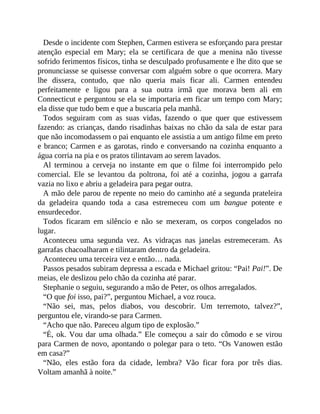 Desde o incidente com Stephen, Carmen estivera se esforçando para prestar
atenção especial em Mary; ela se certificara de que a menina não tivesse
sofrido ferimentos físicos, tinha se desculpado profusamente e lhe dito que se
pronunciasse se quisesse conversar com alguém sobre o que ocorrera. Mary
lhe dissera, contudo, que não queria mais ficar ali. Carmen entendeu
perfeitamente e ligou para a sua outra irmã que morava bem ali em
Connecticut e perguntou se ela se importaria em ficar um tempo com Mary;
ela disse que tudo bem e que a buscaria pela manhã.
Todos seguiram com as suas vidas, fazendo o que quer que estivessem
fazendo: as crianças, dando risadinhas baixas no chão da sala de estar para
que não incomodassem o pai enquanto ele assistia a um antigo filme em preto
e branco; Carmen e as garotas, rindo e conversando na cozinha enquanto a
água corria na pia e os pratos tilintavam ao serem lavados.
Al terminou a cerveja no instante em que o filme foi interrompido pelo
comercial. Ele se levantou da poltrona, foi até a cozinha, jogou a garrafa
vazia no lixo e abriu a geladeira para pegar outra.
A mão dele parou de repente no meio do caminho até a segunda prateleira
da geladeira quando toda a casa estremeceu com um bangue potente e
ensurdecedor.
Todos ficaram em silêncio e não se mexeram, os corpos congelados no
lugar.
Aconteceu uma segunda vez. As vidraças nas janelas estremeceram. As
garrafas chacoalharam e tilintaram dentro da geladeira.
Aconteceu uma terceira vez e então… nada.
Passos pesados subiram depressa a escada e Michael gritou: “Pai! Pai!”. De
meias, ele deslizou pelo chão da cozinha até parar.
Stephanie o seguiu, segurando a mão de Peter, os olhos arregalados.
“O que foi isso, pai?”, perguntou Michael, a voz rouca.
“Não sei, mas, pelos diabos, vou descobrir. Um terremoto, talvez?”,
perguntou ele, virando-se para Carmen.
“Acho que não. Pareceu algum tipo de explosão.”
“É, ok. Vou dar uma olhada.” Ele começou a sair do cômodo e se virou
para Carmen de novo, apontando o polegar para o teto. “Os Vanowen estão
em casa?”
“Não, eles estão fora da cidade, lembra? Vão ficar fora por três dias.
Voltam amanhã à noite.”
 