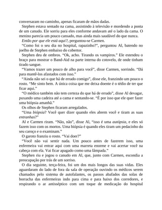 conversaram no caminho, apenas ficaram de mãos dadas.
Stephen estava sentado na cama, assistindo à televisão e mordendo a ponta
de um canudo. Ele sorriu para eles conforme andavam até o lado da cama. O
menino parecia um pouco cansado, mas ainda mais saudável do que nunca.
Então por que ele está aqui?, perguntou-se Carmen.
“Como foi o seu dia no hospital, rapazinho?”, perguntou Al, batendo no
joelho de Stephen embaixo do cobertor.
Stephen deu de ombros. “Ok, acho. Tirando os vampiros.” Ele estendeu o
braço para mostrar o Band-Aid na parte interna do cotovelo, de onde tinham
tirado sangue.
“Vamos trazer um pouco de alho para você”, disse Carmen, sorrindo. “Dá
para mantê-los afastados com isso.”
“Ainda não sei o que há de errado comigo”, disse ele, franzindo um pouco o
rosto. “Me sinto bem. A única coisa que me deixa doente é o tédio de ter que
ficar aqui.”
“O médico também não tem certeza do que há de errado”, disse Al devagar,
puxando uma cadeira até a cama e sentando-se. “É por isso que ele quer fazer
uma biópsia amanhã.”
Os olhos de Stephen ficaram arregalados.
“Uma biópsia? Você quer dizer quando eles abrem você e tiram as suas
entranhas?”
Al e Carmen riram. “Não, não”, disse Al, “isso é uma autópsia, e eles só
fazem isso com os mortos. Uma biópsia é quando eles tiram um pedacinho do
seu caroço e o examinam.”
O garoto franziu o rosto. “Vai doer?”
“Você não vai sentir nada. Um pouco antes de fazerem isso, uma
enfermeira vai entrar aqui com uma marreta enorme e vai acertar você na
cabeça com ela. Vai ficar apagado como uma lâmpada.”
Stephen riu e jogou o canudo em Al, que, junto com Carmen, escondia a
preocupação por trás de um sorriso.
O dia seguinte, terça-feira, foi um dos mais longos das suas vidas. Eles
aguardaram do lado de fora da sala de operação ouvindo os médicos serem
chamados pelo sistema de autofalantes, os passos abafados das solas de
borracha das enfermeiras indo para cima e para baixo dos corredores, e
respirando o ar antisséptico com um toque de medicação do hospital
 