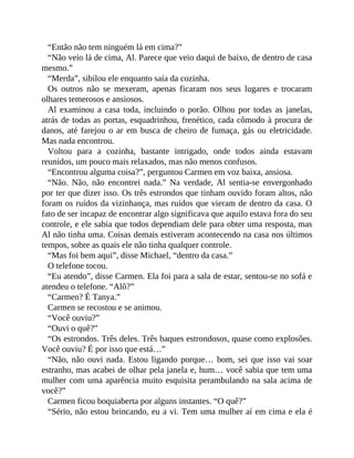 “Então não tem ninguém lá em cima?”
“Não veio lá de cima, Al. Parece que veio daqui de baixo, de dentro de casa
mesmo.”
“Merda”, sibilou ele enquanto saía da cozinha.
Os outros não se mexeram, apenas ficaram nos seus lugares e trocaram
olhares temerosos e ansiosos.
Al examinou a casa toda, incluindo o porão. Olhou por todas as janelas,
atrás de todas as portas, esquadrinhou, frenético, cada cômodo à procura de
danos, até farejou o ar em busca de cheiro de fumaça, gás ou eletricidade.
Mas nada encontrou.
Voltou para a cozinha, bastante intrigado, onde todos ainda estavam
reunidos, um pouco mais relaxados, mas não menos confusos.
“Encontrou alguma coisa?”, perguntou Carmen em voz baixa, ansiosa.
“Não. Não, não encontrei nada.” Na verdade, Al sentia-se envergonhado
por ter que dizer isso. Os três estrondos que tinham ouvido foram altos, não
foram os ruídos da vizinhança, mas ruídos que vieram de dentro da casa. O
fato de ser incapaz de encontrar algo significava que aquilo estava fora do seu
controle, e ele sabia que todos dependiam dele para obter uma resposta, mas
Al não tinha uma. Coisas demais estiveram acontecendo na casa nos últimos
tempos, sobre as quais ele não tinha qualquer controle.
“Mas foi bem aqui”, disse Michael, “dentro da casa.”
O telefone tocou.
“Eu atendo”, disse Carmen. Ela foi para a sala de estar, sentou-se no sofá e
atendeu o telefone. “Alô?”
“Carmen? É Tanya.”
Carmen se recostou e se animou.
“Você ouviu?”
“Ouvi o quê?”
“Os estrondos. Três deles. Três baques estrondosos, quase como explosões.
Você ouviu? É por isso que está…”
“Não, não ouvi nada. Estou ligando porque… bom, sei que isso vai soar
estranho, mas acabei de olhar pela janela e, hum… você sabia que tem uma
mulher com uma aparência muito esquisita perambulando na sala acima de
você?”
Carmen ficou boquiaberta por alguns instantes. “O quê?”
“Sério, não estou brincando, eu a vi. Tem uma mulher aí em cima e ela é
 
