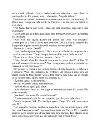 verde e está brilhando. Eu a vi andando de um lado para o outro diante da
janela da frente. Ela parece, hum… aborrecida. Zangada, talvez.”
Cada uma das coisas estranhas e assustadoras que aconteceram ao longo do
último ano relampejou pela mente de Carmen, e as lágrimas encheram os
seus olhos.
“Por favor, Tanya, por favor… diga que está brincando, diga que é uma
brincadeira.”
“Você acha que eu ligaria para fazer uma brincadeira dessas?”, perguntou
ela, incrédula.
“Não. Não, não ligaria. Espere um pouco, por favor. Não desligue.”
Carmen pousou o fone e correu para a cozinha. “Al, é Tanya no telefone. Ela
diz que tem alguém perambulando lá em cima perto da janela.”
Ele franziu o rosto. “O quê?”
“Hum, venha aqui um segundo.” Ela o levou através da sala de jantar até o
corredor e sussurrou: “Tanya diz que é uma mulher verde fosforescente”.
Ele revirou os olhos. “Carmen, faça-me o favor…”
“Estou falando sério. Ela não está brincando. Al, pense nisso!”, sibilou. “O
que está acontecendo nesta casa? Não conseguimos explicar a maioria das
coisas que acontecem, não é?”
Ele pensou a respeito por algum tempo, depois balançou a cabeça e
respondeu: “Não, não podemos, na verdade”. Al esticou a mão, deu um
aperto rápido na dela e disse: “Vou lá fora olhar lá para cima, ver se consigo
vê-la. Porque, sabe, a porta deles está trancada e…”.
“É, eu sei. Anda. Vá lá para fora.”
Al saiu, e Carmen voltou para o telefone.
“Tanya? Al saiu agora para olhar.”
“Não, ela sumiu. Estou na janela agora e estive observando. Ela sumiu. Não
estou vendo ela.”
“Você está brincando. Ela sumiu? Mesmo?”
“É, não estou vendo ela. Faz um tempinho que não passa pela janela.”
Carmen suspirou. “Ok. Vou desligar agora, Tanya. Vou sair para contar
para Al.”
“Um segundo, Carmen. Lembra-se daquela revista que mostrei para você?
Que você levou para casa? Com aquelas pessoas, os Warren, Ed e Lorraine
Warren? Acho mesmo que devia ligar para eles. Mesmo. Tem alguma coisa
muito esquisita acontecendo por aí e acho que você precisa deles.”
 