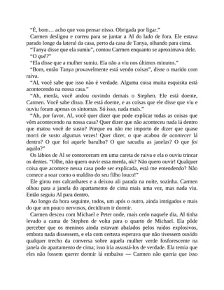 “É, bom… acho que vou pensar nisso. Obrigada por ligar.”
Carmen desligou e correu para se juntar a Al do lado de fora. Ele estava
parado longe da lateral da casa, perto da casa de Tanya, olhando para cima.
“Tanya disse que ela sumiu”, contou Carmen enquanto se aproximava dele.
“O quê?”
“Ela disse que a mulher sumiu. Ela não a viu nos últimos minutos.”
“Bom, então Tanya provavelmente está vendo coisas”, disse o marido com
raiva.
“Al, você sabe que isso não é verdade. Alguma coisa muita esquisita está
acontecendo na nossa casa.”
“Ah, merda, você andou ouvindo demais o Stephen. Ele está doente,
Carmen. Você sabe disso. Ele está doente, e as coisas que ele disse que viu e
ouviu foram apenas os sintomas. Só isso, nada mais.”
“Ah, por favor, Al, você quer dizer que pode explicar todas as coisas que
vêm acontecendo na nossa casa? Quer dizer que não aconteceu nada lá dentro
que matou você de susto? Porque eu não me importo de dizer que quase
morri de susto algumas vezes! Quer dizer, o que acabou de acontecer lá
dentro? O que foi aquele barulho? O que sacudiu as janelas? O que foi
aquilo?”
Os lábios de Al se contorceram em uma careta de raiva e ela o ouviu trincar
os dentes. “Olhe, não quero ouvir essa merda, ok? Não quero ouvir! Qualquer
coisa que acontece nessa casa pode ser explicada, está me entendendo? Não
comece a soar como o maldito do seu filho louco!”
Ele girou nos calcanhares e a deixou ali parada na noite, sozinha. Carmen
olhou para a janela do apartamento de cima mais uma vez, mas nada viu.
Então seguiu Al para dentro.
Ao longo da hora seguinte, todos, um após o outro, ainda intrigados e mais
do que um pouco nervosos, decidiram ir dormir.
Carmen desceu com Michael e Peter onde, mais cedo naquele dia, Al tinha
levado a cama de Stephen de volta para o quarto de Michael. Ela pôde
perceber que os meninos ainda estavam abalados pelos ruídos explosivos,
embora nada dissessem, e ela com certeza esperava que não tivessem ouvido
qualquer trecho da conversa sobre aquela mulher verde fosforescente na
janela do apartamento de cima; isso iria assustá-los de verdade. Ela temia que
eles não fossem querer dormir lá embaixo — Carmen não queria que isso
 