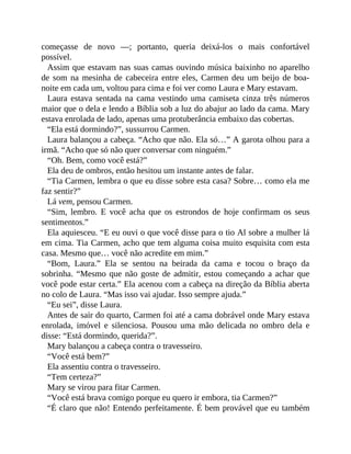 começasse de novo —; portanto, queria deixá-los o mais confortável
possível.
Assim que estavam nas suas camas ouvindo música baixinho no aparelho
de som na mesinha de cabeceira entre eles, Carmen deu um beijo de boa-
noite em cada um, voltou para cima e foi ver como Laura e Mary estavam.
Laura estava sentada na cama vestindo uma camiseta cinza três números
maior que o dela e lendo a Bíblia sob a luz do abajur ao lado da cama. Mary
estava enrolada de lado, apenas uma protuberância embaixo das cobertas.
“Ela está dormindo?”, sussurrou Carmen.
Laura balançou a cabeça. “Acho que não. Ela só…” A garota olhou para a
irmã. “Acho que só não quer conversar com ninguém.”
“Oh. Bem, como você está?”
Ela deu de ombros, então hesitou um instante antes de falar.
“Tia Carmen, lembra o que eu disse sobre esta casa? Sobre… como ela me
faz sentir?”
Lá vem, pensou Carmen.
“Sim, lembro. E você acha que os estrondos de hoje confirmam os seus
sentimentos.”
Ela aquiesceu. “E eu ouvi o que você disse para o tio Al sobre a mulher lá
em cima. Tia Carmen, acho que tem alguma coisa muito esquisita com esta
casa. Mesmo que… você não acredite em mim.”
“Bom, Laura.” Ela se sentou na beirada da cama e tocou o braço da
sobrinha. “Mesmo que não goste de admitir, estou começando a achar que
você pode estar certa.” Ela acenou com a cabeça na direção da Bíblia aberta
no colo de Laura. “Mas isso vai ajudar. Isso sempre ajuda.”
“Eu sei”, disse Laura.
Antes de sair do quarto, Carmen foi até a cama dobrável onde Mary estava
enrolada, imóvel e silenciosa. Pousou uma mão delicada no ombro dela e
disse: “Está dormindo, querida?”.
Mary balançou a cabeça contra o travesseiro.
“Você está bem?”
Ela assentiu contra o travesseiro.
“Tem certeza?”
Mary se virou para fitar Carmen.
“Você está brava comigo porque eu quero ir embora, tia Carmen?”
“É claro que não! Entendo perfeitamente. É bem provável que eu também
 