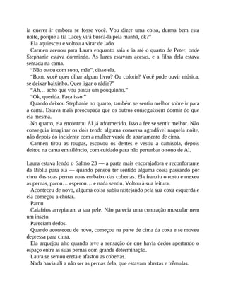 ia querer ir embora se fosse você. Vou dizer uma coisa, durma bem esta
noite, porque a tia Lacey virá buscá-la pela manhã, ok?”
Ela aquiesceu e voltou a virar de lado.
Carmen acenou para Laura enquanto saía e ia até o quarto de Peter, onde
Stephanie estava dormindo. As luzes estavam acesas, e a filha dela estava
sentada na cama.
“Não estou com sono, mãe”, disse ela.
“Bom, você quer olhar algum livro? Ou colorir? Você pode ouvir música,
se deixar baixinho. Quer ligar o rádio?”
“Ah… acho que vou pintar um pouquinho.”
“Ok, querida. Faça isso.”
Quando deixou Stephanie no quarto, também se sentiu melhor sobre ir para
a cama. Estava mais preocupada que os outros conseguissem dormir do que
ela mesma.
No quarto, ela encontrou Al já adormecido. Isso a fez se sentir melhor. Não
conseguia imaginar os dois tendo alguma conversa agradável naquela noite,
não depois do incidente com a mulher verde do apartamento de cima.
Carmen tirou as roupas, escovou os dentes e vestiu a camisola, depois
deitou na cama em silêncio, com cuidado para não perturbar o sono de Al.
Laura estava lendo o Salmo 23 — a parte mais encorajadora e reconfortante
da Bíblia para ela — quando pensou ter sentido alguma coisa passando por
cima das suas pernas nuas embaixo das cobertas. Ela franziu o rosto e mexeu
as pernas, parou… esperou… e nada sentiu. Voltou à sua leitura.
Aconteceu de novo, alguma coisa subiu rastejando pela sua coxa esquerda e
ela começou a chutar.
Parou.
Calafrios arrepiaram a sua pele. Não parecia uma contração muscular nem
um inseto.
Pareciam dedos.
Quando aconteceu de novo, começou na parte de cima da coxa e se moveu
depressa para cima.
Ela arquejou alto quando teve a sensação de que havia dedos apertando o
espaço entre as suas pernas com grande determinação.
Laura se sentou ereta e afastou as cobertas.
Nada havia ali a não ser as pernas dela, que estavam abertas e trêmulas.
 