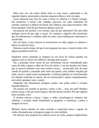 Mais uma vez, ela sentiu dedos entre as suas coxas, explorando e, um
segundo depois, penetrando-a mesmo enquanto olhava e não via nada.
Laura disparou para fora da cama e levou as cobertas e o lençol consigo.
Ela examinou o móvel com cuidado, procurou em cada centímetro do
colchão, remexeu as dobras do lençol, das cobertas, mas nada encontrou. Não
havia qualquer sinal de que houvera alguma coisa ali.
Ela pensou em acordar a tia Carmen, mas de que adiantaria? Ela não tinha
qualquer prova de que algo a tocara. Se contasse a alguém, eles pensariam
que ela adormecera e sonhara; além do mais, seria embaraçoso mencionar o
acontecido.
Em vez disso, Laura colocou os travesseiros no chão, pegou as cobertas e
deitou ao lado da cama.
Demorou muito tempo até que Laura pegasse no sono, e mesmo então, teve
alguns pesadelos horríveis.
Stephanie estava pintando as imagens no seu livro de colorir quando viu
alguma coisa se mover em silêncio e devagar pelo quarto.
Ela a princípio ficou ciente de um movimento escuro vislumbrado pelo
canto do olho, ergueu o olhar do livro de colorir e viu um borrão sem forma
que se parecia bastante com uma sombra escura… exceto pelo fato de estar
saindo da parede e passando pelo meio do quarto, uma sombra lançada por
nada, escura e ainda assim transparente, o formato globular se transformando
em líquido conforme se movia, até ter atravessado o quarto tranquilamente,
sem emitir qualquer som, e sumir.
Stephanie não demonstrou qualquer reação, mas podia sentir o coração
batendo depressa.
Ela pensou em acordar as pessoas, contar a eles… mas, por quê? Stephen
tentou contar a eles por tanto tempo e não lhe deram ouvidos. Por que alguém
daria ouvidos a ela?
A menina esticou o braço e ligou o rádio, aconchegou-se embaixo das
cobertas, o coração ainda martelando na garganta, e continuou a pintar a
imagem no livro.
Michael estava deitado na cama ouvindo a respiração lenta e regular do
irmão, desejando que conseguisse pegar no sono também.
Ele deixara uma pequena luz noturna acesa no canto, porque simplesmente
 