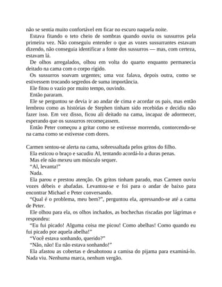 não se sentia muito confortável em ficar no escuro naquela noite.
Estava fitando o teto cheio de sombras quando ouviu os sussurros pela
primeira vez. Não conseguiu entender o que as vozes sussurrantes estavam
dizendo, não conseguia identificar a fonte dos sussurros — mas, com certeza,
estavam lá.
De olhos arregalados, olhou em volta do quarto enquanto permanecia
deitado na cama com o corpo rígido.
Os sussurros soavam urgentes; uma voz falava, depois outra, como se
estivessem trocando segredos de suma importância.
Ele fitou o vazio por muito tempo, ouvindo.
Então pararam.
Ele se perguntou se devia ir ao andar de cima e acordar os pais, mas então
lembrou como as histórias de Stephen tinham sido recebidas e decidiu não
fazer isso. Em vez disso, ficou ali deitado na cama, incapaz de adormecer,
esperando que os sussurros recomeçassem.
Então Peter começou a gritar como se estivesse morrendo, contorcendo-se
na cama como se estivesse com dores.
Carmen sentou-se alerta na cama, sobressaltada pelos gritos do filho.
Ela esticou o braço e sacudiu Al, tentando acordá-lo a duras penas.
Mas ele não mexeu um músculo sequer.
“Al, levanta!”
Nada.
Ela parou e prestou atenção. Os gritos tinham parado, mas Carmen ouviu
vozes débeis e abafadas. Levantou-se e foi para o andar de baixo para
encontrar Michael e Peter conversando.
“Qual é o problema, meu bem?”, perguntou ela, apressando-se até a cama
de Peter.
Ele olhou para ela, os olhos inchados, as bochechas riscadas por lágrimas e
respondeu:
“Eu fui picado! Alguma coisa me picou! Como abelhas! Como quando eu
fui picado por aquela abelha!”
“Você estava sonhando, querido?”
“Não, não! Eu não estava sonhando!”
Ela afastou as cobertas e desabotoou a camisa do pijama para examiná-lo.
Nada viu. Nenhuma marca, nenhum vergão.
 