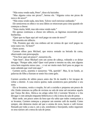 “Não estou vendo nada, Peter”, disse ela baixinho.
“Mas alguma coisa me picou!”, berrou ele. “Alguma coisa me picou de
novo e de novo!”
“Não estou vendo nada, meu bem. Talvez você estivesse sonhando.”
Ele semicerrou os olhos e os seus lábios se retorceram para cima quando ele
começou a chorar.
“Sinto muito, bebê, mas não estou vendo nada.”
Ele apenas continuou a chorar em silêncio, as lágrimas escorrendo pelas
bochechas.
“Quer que eu fique aqui até você pegar no sono de novo?”
Ele assentiu em silêncio.
“Ok. Prometo que não vou embora até ter certeza de que você pegou no
sono outra vez. Tá bom?”
Outro aceno.
Carmen olhou para Michael, que estava sentado na beirada da cama,
observando com preocupação.
“Vou ficar aqui um pouco”, sussurrou ela.
“Que bom”, disse Michael com um aceno de cabeça, voltando a se deitar
devagar. “Porque sabe, mãe? Quer você pense o mesmo ou não, tem alguma
coisa bem esquisita nessa casa… e vai ser muito mais fácil para eu pegar no
sono sabendo que você está aqui.”
Carmen sorriu, assentiu e sussurrou: “Ok, querido”. Mas, lá no fundo, as
palavras do filho a fizeram se sentir fria como gelo.
Carmen acordou de súbito pouco antes das 5h da manhã e foi incapaz de
voltar a dormir. A casa estava quieta; nada acontecera para perturbar o seu
sono.
Ela se levantou, vestiu o roupão, foi até a cozinha e preparou um pouco de
chá. Então remexeu na pilha de revistas na sala de estar até encontrar aquela
que Tanya lhe dera. Abriu-a no artigo sobre Ed e Lorraine Warren e o leu
devagar e com atenção enquanto bebericava o chá à mesa da sala de jantar.
Mais tarde, um pouco antes da hora que ela sabia que todos começariam a
se levantar, Carmen começou a preparar um enorme café da manhã. Como
sempre, não demorou muito até que o aroma de ovos, bacon e café tivesse
flutuado por toda a casa e, um a um, sonolentos e bocejando, todos seguiram
os seus narizes até a mesa da sala de jantar.
 