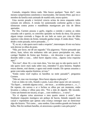 Contudo, ninguém falava nada. Não houve qualquer “bom dia!”, nem
mesmo cumprimentos sonolentos e murmurados. Até mesmo Peter, que era o
membro da família mais animado de manhã cedo, estava quieto.
Uma nuvem pesada e invisível crescia acima da mesa enquanto todos
comiam em silêncio. A tensão foi aumentando conforme garfos e facas
tilintavam contra pratos e mandíbulas mastigavam por trás de lábios
apertados.
Por fim, Carmen pousou o garfo, engoliu a comida e juntou as mãos
cruzadas sob o queixo, os cotovelos apoiados na borda da mesa. Ela passou
algum tempo correndo a língua de um lado ao outro por cima do lábio
superior e dos dentes da frente, tentando ganhar tempo. E então disse: “Sabe,
desde a noite passada, estive pensando…”.
“É, eu sei, e não quero ouvir nada a respeito”, interrompeu Al em voz baixa
sem desviar os olhos do prato.
“Não, por favor, me dê um segundo.” Ela pigarreou. “Estive pensando que
talvez, hum, talvez nós tenhamos sido um pouco precipitados em, sabe,
castigar Stephen da forma que fizemos… em descartar o que ele estava
dizendo sobre a casa… sobre haver alguma coisa... alguma coisa esquisita
aqui.”
“Era isso”, disse Al, a voz mais dura, “era isso que eu não queria ouvir. E
não quero ouvir mais nada sobre isso, entendeu? É pura besteira. Stephen
estava doente, está doente, e agora está sendo tratado. Ele apenas assustou a
gente com todas aquelas histórias, só isso.”
“Então como você explica os barulhos na noite passada?”, perguntou
Carmen.
“Não sei, mas vou investigar. Deve haver alguma explicação.”
Com as mãos no colo, fitando o prato, Laura disse quase em um sussurro:
“Eu fiquei… sentindo alguma coisa… me tocar… as minhas pernas e… e…”.
De repente, ela sorveu o ar e fechou os olhos por um momento, então
levantou a cabeça e olhou para eles. “Foi a mão de alguém. Me tocando.
Como um homem me tocaria, só que… com violência e… e raiva”.
“Eu vi alguma coisa atravessar o meu quarto ontem à noite”, disse
Stephanie enquanto mastigava um pedaço de bacon, falando naquele tom
casual e espontâneo que apenas uma criança consegue usar ao mencionar
algo tão bizarro. “Foi como… uma sombra. Uma sombra grande em forma de
bolha. Não fez nenhum barulho, só atravessou a parede e saiu pela porta”.
 