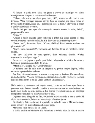 Al largou o garfo com raiva no prato e parou de mastigar, os olhos
dardejando de um para o outro ao redor da mesa.
“Olhem, não estou no clima para isso, ok?”, sussurrou ele com a voz
trêmula. “Não consegui acordar direito hoje de manhã, me sinto como se
tivesse sido drogado, então só… parem com isso, tá bom?” Ele voltou a pegar
o garfo e continuou a comer.
“Então foi por isso que não conseguiu acordar ontem à noite, hein?”,
perguntou Carmen.
“O quê?”
“Ontem à noite, quando Peter começou a gritar. Eu tentei acordá-lo, mas
você não mexeu nem um músculo. Ele disse que estava sendo picado.”
“Doeu, pai!”, interveio Peter. “Como abelhas! Eram como abelhas me
picando todo!”
“Você estava sonhando!”, vociferou Al, fazendo Peter se encolher e ficar
quieto.
“Eu ouvi sussurros no meu quarto”, disse Michael, tímido. “Vozes
sussurrando em algum lugar.”
Dessa vez ele jogou o garfo para baixo, afastando a cadeira da mesa e
batendo o guardanapo ao lado do prato.
“Maldição!”, xingou ele. “Vou trabalhar.”
O homem saiu da sala, não se despediu e, pouco tempo depois, todos
ouviram a porta da frente bater.
Por fim, eles continuaram a comer e, enquanto o faziam, Carmen disse,
muito baixinho: “Não se preocupem, crianças. Eu acredito em vocês. E, mais
cedo ou mais tarde, o pai de vocês também vai acreditar”.
Nada voltou a acontecer até aquela noite, como se qualquer que fosse a
presença que tivesse tomado residência na casa apenas se manifestasse na
parte mais tardia do dia, quando a luz diurna era substituída pelas sombras
compridas e escuras e a lua avançava pelo céu.
O jantar tinha chegado ao fim, e Carmen estava tirando a mesa, onde Al
ainda estava sentado, bebendo uma cerveja e lendo o jornal.
Stephanie e Peter assistiam à televisão na sala de estar e Michael estava,
como sempre, no quarto fazendo lição de casa.
Mary fora ficar na casa da tia Lacey.
E Laura estava no banheiro. Ela pendurara o roupão atrás da porta e estava
 