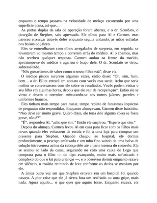 enquanto o tempo passava na velocidade de melaço escorrendo por uma
superfície plana, até que…
As portas duplas da sala de operação foram abertas, e o dr. Scordato, o
cirurgião de Stephen, saiu apressado. Ele olhou para Al e Carmen, mas
pareceu enxergar através deles enquanto seguia andando, as mãos enfiadas
nos bolsos do jaleco.
Eles se entreolharam com olhos arregalados de surpresa, em seguida, se
levantaram ao mesmo tempo e correram atrás do médico. Al o chamou, mas
não recebeu qualquer resposta. Carmen andou na frente do marido,
aproximou-se do médico e agarrou o braço dele. O dr. Scordato se virou,
sobressaltado.
“Nós gostaríamos de saber como o nosso filho está”, disse ela.
O médico piscou surpreso algumas vezes, então disse: “Oh, sim, hum,
bem… o dr. Elliot entrará em contato com vocês esta tarde. Acho que seria
melhor se conversassem com ele sobre os resultados. Vocês podem visitar o
seu filho em algumas horas, depois que ele sair da recuperação”. Então ele se
virou e desceu o corredor, misturando-se aos outros jalecos, paredes e
uniformes brancos.
Eles tinham mais tempo para matar, tempo repleto de fantasmas inquietos
de perguntas não respondidas. Enquanto almoçavam, Carmen disse baixinho:
“Não deve ser muito grave. Quero dizer, ele teria dito alguma coisa se fosse
grave, não é?”.
“É”, respondeu Al, “acho que sim.” Então ele suspirou. “Espero que sim.”
Depois do almoço, Carmen levou Al em casa para ficar com os filhos mais
novos quando eles voltassem da escola e foi a uma loja para comprar um
presente para Stephen. Quando chegou ao hospital, ele dormia
profundamente, o pescoço enfaixado e um tubo fino saindo de uma bolsa de
solução intravenosa acima da cabeça dele até a parte interna do cotovelo. Ela
se sentou ao lado da cama, segurando no colo uma caixa de Lego que
comprara para o filho — do tipo avançando, muito mais sofisticado e
complexo do que o kit para crianças —, e o observou dormir enquanto rezava
em silêncio, o rosário retinindo de leve conforme os dedos se moviam por
ele.
A única outra vez em que Stephen estivera em um hospital foi quando
nasceu. A pior crise que ele já tivera fora um resfriado ou uma gripe, mais
nada. Agora aquilo… o que quer que aquilo fosse. Enquanto rezava, ela
 