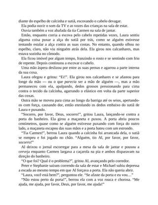 diante do espelho de calcinha e sutiã, escovando o cabelo devagar.
Ela podia ouvir o som da TV e as vozes das crianças na sala de estar.
Ouvia também a voz abafada da tia Carmen na sala de jantar.
Então, enquanto corria a escova pelo cabelo repetidas vezes, Laura sentiu
alguma coisa puxar a alça do sutiã por trás, como se alguém estivesse
tentando estalar a alça contra as suas costas. No entanto, quando olhou no
espelho, claro, não viu ninguém atrás dela. Ela girou nos calcanhares, mas
estava sozinha no cômodo.
Ela ficou imóvel por algum tempo, franzindo o rosto e se sentindo com frio
de repente. Depois continuou a escovar o cabelo.
Uma mão áspera deslizou por entre as suas pernas e agarrou a parte interna
da sua coxa.
Laura ofegou e gritou: “Ei!”. Ela girou nos calcanhares e se afastou para
longe da mão — ou o que parecia ser a mão de alguém —, mas a mão
permaneceu com ela, apalpando, dedos grossos pressionando para cima
contra o tecido da calcinha, agarrando o elástico em volta da parte superior
das coxas.
Outra mão se moveu para cima ao longo da barriga até os seios, apertando-
os com força, causando dor, então enrolando os dedos embaixo do sutiã de
Laura e puxando.
“Socorro, por favor, Deus, socorro!”, gritou Laura, lançando-se contra a
porta do banheiro. Ela girou a maçaneta e puxou. A porta abriu poucos
centímetros, quase como se alguém estivesse puxando com força do outro
lado, a maçaneta escapou das suas mãos e a porta bateu com um estrondo.
“Tia Carmen!”, berrou Laura quando a calcinha foi arrancada dela, o sutiã
se rompeu e foi jogado no chão. “Alguém, tio Al, por favor, por favor,
socorro!”
Al deixou o jornal escorregar para a mesa da sala de jantar e pousou a
cerveja enquanto Carmen largava a caçarola na pia e ambos disparavam na
direção do banheiro.
“O que foi? Qual é o problema?”, gritou Al, avançando pelo corredor.
Peter e Stephanie saíram correndo da sala de estar e Michael subiu depressa
a escada ao mesmo tempo em que Al forçava a porta. Ela não queria abrir.
“Laura, você está bem?”, perguntou ele. “Se afaste da porta e eu vou…”
“Não estou perto da porta!”, berrou ela com a voz rouca e chorosa. “Me
ajuda, me ajuda, por favor, Deus, por favor, me ajuda!”
 
