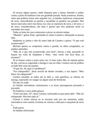 Al recuou alguns passos, então disparou para a frente, batendo o ombro
contra a porta do banheiro com um grunhido pesado. Nada aconteceu. Porém,
antes que pudesse tentar uma segunda vez, as batidas explosivas começaram
de novo, chacoalhando as janelas e sacudindo os quadros nas paredes. Não
houve intervalos entre elas dessa vez; elas se repetiram de novo, e de novo, e
de novo, ensurdecedoras, tão altas e graves que eles puderam sentir os
estrondos nos ossos.
Todas as luzes da casa começaram a piscar ao mesmo tempo.
“Mamãe!”, gritou Peter, apertando-se contra Carmen e abraçando as pernas
dela.
Stephanie se juntou a eles do outro lado de Carmen e gritou: “O que está
acontecendo?”.
Michael apenas se comprimiu contra a parede, os olhos arregalados, os
punhos apertados.
“Não sei o que está acontecendo, meu bem”, berrou a mãe, passando os
braços em volta de Stephanie e Peter, “mas vocês vão ficar bem, eu
prometo!”
Al se lançou contra a porta outra vez. E mais outra. Mas de repente gritou
de dor, curvou-se segurando a barriga e caiu no chão. Carmen caiu de joelhos
ao lado dele com um arquejo.
“O que foi, Al, qual é o problema?”
“Fui esfaqueado!”, disse através de dentes cerrados, a voz áspera. “Meu
Deus, fui esfaqueado!”
Carmen estendeu as mãos até as dele e, com gentileza, as afastou da
barriga, esperando ver sangue ou algum sinal de ferimento.
Ela não viu nada.
As batidas estrondosas continuaram, e as luzes prosseguiram piscando e
piscando.
No banheiro, Laura ainda gritava.
“Você está bem, Al”, disse Carmen, inclinando-se para perto dele. “Não foi
esfaqueado. Não tem nada aí.”
Carmen o sentiu relaxar ao se encostar nela por um momento, então,
mexendo-se com cautela, levantou-se, esticou a mão para a maçaneta de novo
e…
Tudo parou.
As batidas silenciaram.
 