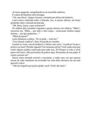 As luzes apagaram, mergulhando-os na escuridão umbrosa.
E a porta do banheiro abriu devagar.
“Ah, meu Deus”, ofegou Carmen, correndo para dentro do banheiro.
Laura estava estatelada sobre a bancada, nua, as pernas abertas, um braço
pendendo sobre a beirada da bancada.
“Oh, Deus, Laura, o que aconteceu?”
Os ombros dela sacudiam enquanto a garota chorava em silêncio. “Mãos”,
sussurrou ela. “Mãos… por todo o meu corpo… arrancaram minhas roupas
íntimas… me apa-apalparam…”
“Mãos de quem?”
Laura balançou a cabeça. “Eu só pude… senti-las.”
“Vou chamar a polícia”, disse Al parado no corredor.
Carmen se virou, saiu do banheiro e sibilou com raiva: “A polícia? O que a
polícia vai fazer? Prender alguém? Um fantasma talvez? Você ainda acha que
existe alguma maldita explicação para tudo isso, Al? Porque se acha, é você
quem está louco. Não precisamos da polícia aqui. Precisamos de um padre. E
vamos arrumar um”.
Houve outro estrondo terrível e trovejante, e então uma voz que parecia
escoar de cada centímetro da escuridão em volta deles declarou em um tom
gutural e rouco:
“Não há ninguém que possa ajudar vocês. Vocês são meus.”
 