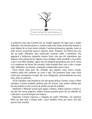A primeira coisa que Carmen fez na manhã seguinte foi ligar para o padre
Wheatley. Ela dormira pouco e, embora nada mais tenha acontecido durante a
noite depois de as luzes terem voltado, Carmen permaneceu agitada, como se
tudo tivesse acontecido poucos minutos antes. Portanto, foi difícil para ela
dar ao padre Wheatley uma explicação coerente sobre o problema. Ela
gaguejou e balbuciou enquanto tentava fazer com que ele entendesse que
alguma coisa sobrenatural, alguma coisa maligna, tinha invadido a casa deles
e que o seu filho Stephen, agora em um hospital psiquiátrico por ouvir vozes
e se comportar de forma tão estranha, tinha tentado dizer isso a eles o tempo
todo. Wheatley, no entanto, conseguiu compreender pouca coisa.
Ficou muito claro para ele, contudo, que alguma coisa estava errada,
embora ainda não soubesse ao certo o quê. Ele prometeu fazer uma visita
assim que conseguisse escapar das suas obrigações, provavelmente em uma
hora, duas no máximo.
Al foi trabalhar com relutância; ele não queria deixar Carmen, Laura e Peter
sozinhos. Carmen também preferia que ele ficasse, mas ambos sabiam que
ele não poderia se dar ao luxo de perder um dia de trabalho.
Stephanie e Michael saíram para pegar o ônibus, ambos quietos e tensos e,
até que ele viesse pegá-los, ambos ficaram parados perto da rua olhando de
volta para a casa de tempos em tempos.
Enquanto Carmen esperava a chegada do padre Wheatley, ela manteve
Peter ao lado dela o tempo todo. Laura também ficou por perto. Ela não
queria ficar sozinha.
 
