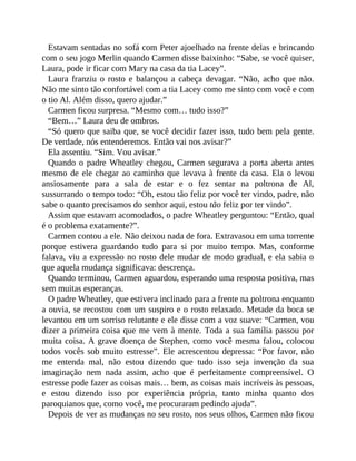 Estavam sentadas no sofá com Peter ajoelhado na frente delas e brincando
com o seu jogo Merlin quando Carmen disse baixinho: “Sabe, se você quiser,
Laura, pode ir ficar com Mary na casa da tia Lacey”.
Laura franziu o rosto e balançou a cabeça devagar. “Não, acho que não.
Não me sinto tão confortável com a tia Lacey como me sinto com você e com
o tio Al. Além disso, quero ajudar.”
Carmen ficou surpresa. “Mesmo com… tudo isso?”
“Bem…” Laura deu de ombros.
“Só quero que saiba que, se você decidir fazer isso, tudo bem pela gente.
De verdade, nós entenderemos. Então vai nos avisar?”
Ela assentiu. “Sim. Vou avisar.”
Quando o padre Wheatley chegou, Carmen segurava a porta aberta antes
mesmo de ele chegar ao caminho que levava à frente da casa. Ela o levou
ansiosamente para a sala de estar e o fez sentar na poltrona de Al,
sussurrando o tempo todo: “Oh, estou tão feliz por você ter vindo, padre, não
sabe o quanto precisamos do senhor aqui, estou tão feliz por ter vindo”.
Assim que estavam acomodados, o padre Wheatley perguntou: “Então, qual
é o problema exatamente?”.
Carmen contou a ele. Não deixou nada de fora. Extravasou em uma torrente
porque estivera guardando tudo para si por muito tempo. Mas, conforme
falava, viu a expressão no rosto dele mudar de modo gradual, e ela sabia o
que aquela mudança significava: descrença.
Quando terminou, Carmen aguardou, esperando uma resposta positiva, mas
sem muitas esperanças.
O padre Wheatley, que estivera inclinado para a frente na poltrona enquanto
a ouvia, se recostou com um suspiro e o rosto relaxado. Metade da boca se
levantou em um sorriso relutante e ele disse com a voz suave: “Carmen, vou
dizer a primeira coisa que me vem à mente. Toda a sua família passou por
muita coisa. A grave doença de Stephen, como você mesma falou, colocou
todos vocês sob muito estresse”. Ele acrescentou depressa: “Por favor, não
me entenda mal, não estou dizendo que tudo isso seja invenção da sua
imaginação nem nada assim, acho que é perfeitamente compreensível. O
estresse pode fazer as coisas mais… bem, as coisas mais incríveis às pessoas,
e estou dizendo isso por experiência própria, tanto minha quanto dos
paroquianos que, como você, me procuraram pedindo ajuda”.
Depois de ver as mudanças no seu rosto, nos seus olhos, Carmen não ficou
 