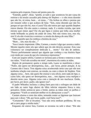 surpresa pela resposta. Estava até pronta para ela.
“Entendo, padre”, disse, “porém, se tudo o que aconteceu foi por causa do
estresse e da tensão causados pela doença de Stephen — e não estou dizendo
que não foi, só estou, hum… só estou…” Ela fechou os olhos e pensou por
um instante sobre o que acabara de falar. “Sim, estou dizendo que não foi,
porque sei que não foi, mas e Laura? Ela não esteve por aqui quando Stephen
esteve doente. Ela não sentiu o estresse, nada. E a minha vizinha, que nem
mesmo quer entrar aqui? Foi ela que ligou e contou que tinha uma mulher
verde brilhando na janela do andar de cima. Nós não vimos isso, mas ela,
sim! E ela não vivenciou o estresse e a tensão da doença do meu filho.”
“Mas suponho que ela conheça a história da casa.”
“Bom… sim, mas ela não…”
“Isso é muito importante. Olhe, Carmen, a morte é algo que assusta a todos.
Mesmo àqueles entre nós que sabem que ela não deveria assustar. Esta casa
costumava ser completamente dedicada à… morte.” Ele deu de ombros.
“Parece perfeitamente natural que alguém que conheça a sua história fique
com medo por causa do que ela costumava representar.”
Com um suspiro infeliz, Carmen se inclinou para a frente e enterrou o rosto
nas mãos. “Você não acredita em mim”, murmurou ela contra as mãos.
Depois de permanecer quieta o tempo todo, Laura se manifestou e disse:
“Padre, não quero ser desrespeitosa, mas… por favor, preste atenção. A tia
Carmen não é louca. Tem alguma coisa acontecendo nesta casa que não tem
nenhuma relação com estresse, ou tensão, ou com o câncer de Stephen. Tem
alguma coisa… bem, não quero lhe ensinar o seu ofício, nem nada do tipo, e,
como falei, não quero ser desrespeitosa, mas… tem alguma coisa maligna e
doentia nesta casa. Alguma coisa com a intenção de nos machucar. Então,
por favor, por favor, padre, não ignore isso”.
O padre Wheatley inclinou a cabeça bem para trás e esfregou um dedo de
um lado ao outro logo abaixo do lábio inferior enquanto fitava o teto,
pensativo. Então sentou-se para a frente, juntou as mãos entre os joelhos e
perguntou: “Vocês se sentiriam melhor se eu abençoasse a casa?”.
Carmen afastou o rosto das mãos, tentando conter as lágrimas que lutavam
para sair e disse: “Oh, por favor, padre, você faria isso?”.
“Certamente.” Ele se levantou. “Isso não seria nenhum problema. Só vou
até o carro pegar a minha mala.”
Enquanto ele esteve fora, Carmen se recostou no sofá e disse: “Ele não
 