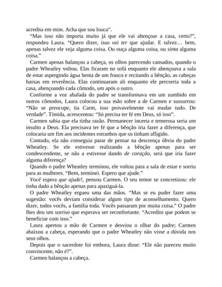 acredita em mim. Acha que sou louca”.
“Mas isso não importa muito já que ele vai abençoar a casa, certo?”,
respondeu Laura. “Quero dizer, isso vai ter que ajudar. E talvez… bem,
apenas talvez ele veja alguma coisa. Ou ouça alguma coisa, ou sinta alguma
coisa.”
Carmen apenas balançou a cabeça, os olhos parecendo cansados, quando o
padre Wheatley voltou. Elas ficaram no sofá enquanto ele abençoava a sala
de estar aspergindo água benta de um frasco e recitando a bênção, as cabeças
baixas em reverência. Elas continuaram ali enquanto ele percorria toda a
casa, abençoando cada cômodo, um após o outro.
Conforme a voz abafada do padre se transformava em um zumbido em
outros cômodos, Laura colocou a sua mão sobre a de Carmen e sussurrou:
“Não se preocupe, tia Carm, isso provavelmente vai mudar tudo. De
verdade”. Tímida, acrescentou: “Só precisa ter fé em Deus, só isso”.
Carmen sabia que ela tinha razão. Permanecer incerta e temerosa seria um
insulto a Deus. Ela precisava ter fé que a bênção iria fazer a diferença, que
colocaria um fim aos incidentes estranhos que os tinham afligido.
Contudo, ela não conseguia parar de pensar na descrença óbvia do padre
Wheatley. Se ele estivesse realizando a bênção apenas para ser
condescendente, se não a estivesse dando de coração, será que iria fazer
alguma diferença?
Quando o padre Wheatley terminou, ele voltou para a sala de estar e sorriu
para as mulheres. “Bem, terminei. Espero que ajude.”
Você espera que ajude!, pensou Carmen. O seu temor se concretizou: ele
tinha dado a bênção apenas para apaziguá-la.
O padre Wheatley ergueu uma das mãos. “Mas se eu puder fazer uma
sugestão: vocês deviam considerar algum tipo de aconselhamento. Quero
dizer, todos vocês, a família toda. Vocês passaram por muita coisa.” O padre
lhes deu um sorriso que esperava ser reconfortante. “Acredito que podem se
beneficiar com isso.”
Laura apertou a mão de Carmen e desviou o olhar do padre; Carmen
abaixou a cabeça, esperando que o padre Wheatley não visse a dúvida nos
seus olhos.
Depois que o sacerdote foi embora, Laura disse: “Ele não pareceu muito
convincente, não é?”.
Carmen balançou a cabeça.
 