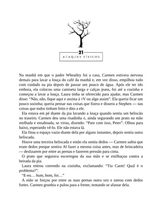 Na manhã em que o padre Wheatley foi a casa, Carmen estivera nervosa
demais para lavar a louça do café da manhã e, em vez disso, empilhou tudo
com cuidado na pia depois de passar um pouco de água. Após ele ter ido
embora, ela colocou uma camiseta larga e calças jeans, foi até a cozinha e
começou a lavar a louça. Laura tinha se oferecido para ajudar, mas Carmen
disse: “Não, não, fique aqui e assista à TV ou algo assim”. Ela queria ficar um
pouco sozinha; queria pensar nas coisas que fizera e dissera a Stephen — nas
coisas que todos tinham feito e dito a ele.
Ela estava em pé diante da pia lavando a louça quando sentiu um beliscão
no traseiro. Carmen deu uma risadinha e, ainda segurando um prato na mão
molhada e ensaboada, se virou, dizendo: “Pare com isso, Peter”. Olhou para
baixo, esperando vê-lo. Ele não estava lá.
Ela fitou o espaço vazio diante dela por alguns instantes, depois sentiu outra
beliscada.
Houve uma terceira beliscada e então ela sentiu dedos — Carmen sabia que
eram dedos porque sentira Al fazer a mesma coisa antes, mas de brincadeira
— deslizarem por entre as pernas e fazerem pressão para cima.
O prato que segurava escorregou da sua mão e se estilhaçou contra a
beirada da pia.
Laura entrou correndo na cozinha, exclamando: “Tia Carm! Qual é o
problema?”.
“E-eu… hum, bom, foi…”
A mão se forçou por entre as suas pernas outra vez e tateou com dedos
fortes. Carmen grunhiu e pulou para a frente, tentando se afastar dela.
 