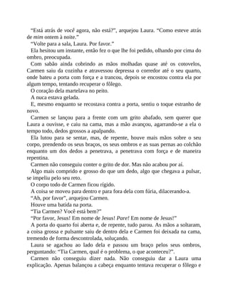 “Está atrás de você agora, não está?”, arquejou Laura. “Como esteve atrás
de mim ontem à noite.”
“Volte para a sala, Laura. Por favor.”
Ela hesitou um instante, então fez o que lhe foi pedido, olhando por cima do
ombro, preocupada.
Com sabão ainda cobrindo as mãos molhadas quase até os cotovelos,
Carmen saiu da cozinha e atravessou depressa o corredor até o seu quarto,
onde bateu a porta com força e a trancou, depois se encostou contra ela por
algum tempo, tentando recuperar o fôlego.
O coração dela martelava no peito.
A nuca estava gelada.
E, mesmo enquanto se recostava contra a porta, sentiu o toque estranho de
novo.
Carmen se lançou para a frente com um grito abafado, sem querer que
Laura a ouvisse, e caiu na cama, mas a mão avançou, agarrando-se a ela o
tempo todo, dedos grossos a apalpando.
Ela lutou para se sentar, mas, de repente, houve mais mãos sobre o seu
corpo, prendendo os seus braços, os seus ombros e as suas pernas ao colchão
enquanto um dos dedos a penetrava, a penetrava com força e de maneira
repentina.
Carmen não conseguiu conter o grito de dor. Mas não acabou por aí.
Algo mais comprido e grosso do que um dedo, algo que chegava a pulsar,
se impeliu pelo seu reto.
O corpo todo de Carmen ficou rígido.
A coisa se moveu para dentro e para fora dela com fúria, dilacerando-a.
“Ah, por favor”, arquejou Carmen.
Houve uma batida na porta.
“Tia Carmen? Você está bem?”
“Por favor, Jesus! Em nome de Jesus! Pare! Em nome de Jesus!”
A porta do quarto foi aberta e, de repente, tudo parou. As mãos a soltaram,
a coisa grossa e pulsante saiu de dentro dela e Carmen foi deixada na cama,
tremendo de forma descontrolada, soluçando.
Laura se agachou ao lado dela e passou um braço pelos seus ombros,
perguntando: “Tia Carmen, qual é o problema, o que aconteceu?”.
Carmen não conseguiu dizer nada. Não conseguiu dar a Laura uma
explicação. Apenas balançou a cabeça enquanto tentava recuperar o fôlego e
 