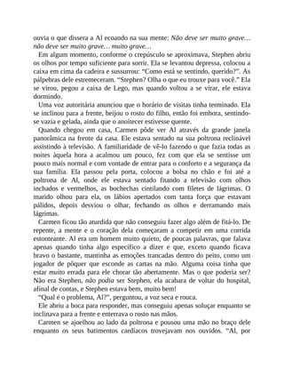 ouvia o que dissera a Al ecoando na sua mente: Não deve ser muito grave…
não deve ser muito grave… muito grave…
Em algum momento, conforme o crepúsculo se aproximava, Stephen abriu
os olhos por tempo suficiente para sorrir. Ela se levantou depressa, colocou a
caixa em cima da cadeira e sussurrou: “Como está se sentindo, querido?”. As
pálpebras dele estremeceram. “Stephen? Olha o que eu trouxe para você.” Ela
se virou, pegou a caixa de Lego, mas quando voltou a se virar, ele estava
dormindo.
Uma voz autoritária anunciou que o horário de visitas tinha terminado. Ela
se inclinou para a frente, beijou o rosto do filho, então foi embora, sentindo-
se vazia e gelada, ainda que o anoitecer estivesse quente.
Quando chegou em casa, Carmen pôde ver Al através da grande janela
panorâmica na frente da casa. Ele estava sentado na sua poltrona reclinável
assistindo à televisão. A familiaridade de vê-lo fazendo o que fazia todas as
noites àquela hora a acalmou um pouco, fez com que ela se sentisse um
pouco mais normal e com vontade de entrar para o conforto e a segurança da
sua família. Ela passou pela porta, colocou a bolsa no chão e foi até a
poltrona de Al, onde ele estava sentado fitando a televisão com olhos
inchados e vermelhos, as bochechas cintilando com filetes de lágrimas. O
marido olhou para ela, os lábios apertados com tanta força que estavam
pálidos, depois desviou o olhar, fechando os olhos e derramando mais
lágrimas.
Carmen ficou tão aturdida que não conseguiu fazer algo além de fitá-lo. De
repente, a mente e o coração dela começaram a competir em uma corrida
estonteante. Al era um homem muito quieto, de poucas palavras, que falava
apenas quando tinha algo específico a dizer e que, exceto quando ficava
bravo o bastante, mantinha as emoções trancadas dentro do peito, como um
jogador de pôquer que esconde as cartas na mão. Alguma coisa tinha que
estar muito errada para ele chorar tão abertamente. Mas o que poderia ser?
Não era Stephen, não podia ser Stephen, ela acabara de voltar do hospital,
afinal de contas, e Stephen estava bem, muito bem!
“Qual é o problema, Al?”, perguntou, a voz seca e rouca.
Ele abriu a boca para responder, mas conseguiu apenas soluçar enquanto se
inclinava para a frente e enterrava o rosto nas mãos.
Carmen se ajoelhou ao lado da poltrona e pousou uma mão no braço dele
enquanto os seus batimentos cardíacos trovejavam nos ouvidos. “Al, por
 