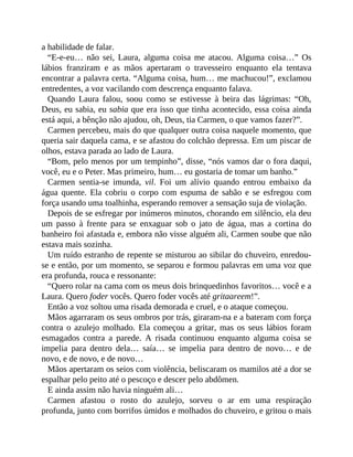 a habilidade de falar.
“E-e-eu… não sei, Laura, alguma coisa me atacou. Alguma coisa…” Os
lábios franziram e as mãos apertaram o travesseiro enquanto ela tentava
encontrar a palavra certa. “Alguma coisa, hum… me machucou!”, exclamou
entredentes, a voz vacilando com descrença enquanto falava.
Quando Laura falou, soou como se estivesse à beira das lágrimas: “Oh,
Deus, eu sabia, eu sabia que era isso que tinha acontecido, essa coisa ainda
está aqui, a bênção não ajudou, oh, Deus, tia Carmen, o que vamos fazer?”.
Carmen percebeu, mais do que qualquer outra coisa naquele momento, que
queria sair daquela cama, e se afastou do colchão depressa. Em um piscar de
olhos, estava parada ao lado de Laura.
“Bom, pelo menos por um tempinho”, disse, “nós vamos dar o fora daqui,
você, eu e o Peter. Mas primeiro, hum… eu gostaria de tomar um banho.”
Carmen sentia-se imunda, vil. Foi um alívio quando entrou embaixo da
água quente. Ela cobriu o corpo com espuma de sabão e se esfregou com
força usando uma toalhinha, esperando remover a sensação suja de violação.
Depois de se esfregar por inúmeros minutos, chorando em silêncio, ela deu
um passo à frente para se enxaguar sob o jato de água, mas a cortina do
banheiro foi afastada e, embora não visse alguém ali, Carmen soube que não
estava mais sozinha.
Um ruído estranho de repente se misturou ao sibilar do chuveiro, enredou-
se e então, por um momento, se separou e formou palavras em uma voz que
era profunda, rouca e ressonante:
“Quero rolar na cama com os meus dois brinquedinhos favoritos… você e a
Laura. Quero foder vocês. Quero foder vocês até gritaareem!”.
Então a voz soltou uma risada demorada e cruel, e o ataque começou.
Mãos agarraram os seus ombros por trás, giraram-na e a bateram com força
contra o azulejo molhado. Ela começou a gritar, mas os seus lábios foram
esmagados contra a parede. A risada continuou enquanto alguma coisa se
impelia para dentro dela… saía… se impelia para dentro de novo… e de
novo, e de novo, e de novo…
Mãos apertaram os seios com violência, beliscaram os mamilos até a dor se
espalhar pelo peito até o pescoço e descer pelo abdômen.
E ainda assim não havia ninguém ali…
Carmen afastou o rosto do azulejo, sorveu o ar em uma respiração
profunda, junto com borrifos úmidos e molhados do chuveiro, e gritou o mais
 