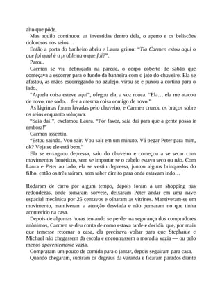 alto que pôde.
Mas aquilo continuou: as investidas dentro dela, o aperto e os beliscões
dolorosos nos seios…
Então a porta do banheiro abriu e Laura gritou: “Tia Carmen estou aqui o
que foi qual é o problema o que foi?”.
Parou.
Carmen se viu debruçada na parede, o corpo coberto de sabão que
começava a escorrer para o fundo da banheira com o jato do chuveiro. Ela se
afastou, as mãos escorregando no azulejo, virou-se e puxou a cortina para o
lado.
“Aquela coisa esteve aqui”, ofegou ela, a voz rouca. “Ela… ela me atacou
de novo, me sodo… fez a mesma coisa comigo de novo.”
As lágrimas foram lavadas pelo chuveiro, e Carmen cruzou os braços sobre
os seios enquanto soluçava.
“Saia daí!”, exclamou Laura. “Por favor, saia daí para que a gente possa ir
embora!”
Carmen assentiu.
“Estou saindo. Vou sair. Vou sair em um minuto. Vá pegar Peter para mim,
ok? Veja se ele está bem.”
Ela se enxaguou depressa, saiu do chuveiro e começou a se secar com
movimentos frenéticos, sem se importar se o cabelo estava seco ou não. Com
Laura e Peter ao lado, ela se vestiu depressa, juntou alguns brinquedos do
filho, então os três saíram, sem saber direito para onde estavam indo…
Rodaram de carro por algum tempo, depois foram a um shopping nas
redondezas, onde tomaram sorvete, deixaram Peter andar em uma nave
espacial mecânica por 25 centavos e olharam as vitrines. Mantiveram-se em
movimento, mantiveram a atenção desviada e não pensaram no que tinha
acontecido na casa.
Depois de algumas horas tentando se perder na segurança dos compradores
anônimos, Carmen se deu conta de como estava tarde e decidiu que, por mais
que temesse retornar a casa, ela precisava voltar para que Stephanie e
Michael não chegassem da escola e encontrassem a moradia vazia — ou pelo
menos aparentemente vazia.
Compraram um pouco de comida para o jantar, depois seguiram para casa.
Quando chegaram, subiram os degraus da varanda e ficaram parados diante
 
