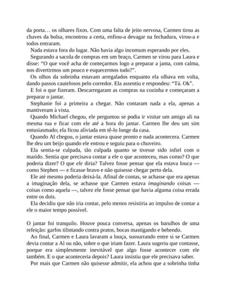 da porta… os olhares fixos. Com uma falta de jeito nervosa, Carmen tirou as
chaves da bolsa, encontrou a certa, enfiou-a devagar na fechadura, virou-a e
todos entraram.
Nada estava fora do lugar. Não havia algo incomum esperando por eles.
Segurando a sacola de compras em um braço, Carmen se virou para Laura e
disse: “O que você acha de começarmos logo a preparar a janta, com calma,
nos divertirmos um pouco e esquecermos tudo?”.
Os olhos da sobrinha estavam arregalados enquanto ela olhava em volta,
dando passos cautelosos pelo corredor. Ela assentiu e respondeu: “Tá. Ok”.
E foi o que fizeram. Descarregaram as compras na cozinha e começaram a
preparar o jantar.
Stephanie foi a primeira a chegar. Não contaram nada a ela, apenas a
mantiveram à vista.
Quando Michael chegou, ele perguntou se podia ir visitar um amigo ali na
mesma rua e ficar com ele até a hora do jantar. Carmen lhe deu um sim
entusiasmado; ela ficou aliviada em tê-lo longe da casa.
Quando Al chegou, o jantar estava quase pronto e nada acontecera. Carmen
lhe deu um beijo quando ele entrou e seguiu para o chuveiro.
Ela sentia-se culpada, tão culpada quanto se tivesse sido infiel com o
marido. Sentia que precisava contar a ele o que aconteceu, mas como? O que
poderia dizer? O que ele diria? Talvez fosse pensar que ela estava louca —
como Stephen — e ficasse bravo e não quisesse chegar perto dela.
Ele até mesmo poderia deixá-la. Afinal de contas, se achasse que era apenas
a imaginação dela, se achasse que Carmen estava imaginando coisas —
coisas como aquela —, talvez ele fosse pensar que havia alguma coisa errada
entre os dois.
Ela decidiu que não iria contar, pelo menos resistiria ao impulso de contar a
ele o maior tempo possível.
O jantar foi tranquilo. Houve pouca conversa, apenas os barulhos de uma
refeição: garfos tilintando contra pratos, bocas mastigando e bebendo.
Ao final, Carmen e Laura lavaram a louça, sussurrando entre si se Carmen
devia contar a Al ou não, sobre o que iriam fazer. Laura sugeriu que contasse,
porque era simplesmente inevitável que algo fosse acontecer com ele
também. E o que aconteceria depois? Laura insistiu que ele precisava saber.
Por mais que Carmen não quisesse admitir, ela achou que a sobrinha tinha
 